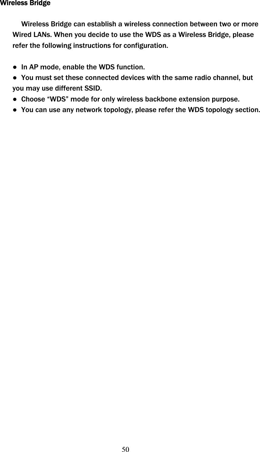 50Wireless Bridge Wireless Bridge can establish a wireless connection between two or more Wired LANs. When you decide to use the WDS as a Wireless Bridge, please refer the following instructions for configuration. ɿ  In AP mode, enable the WDS function. ɿ  You must set these connected devices with the same radio channel, but you may use different SSID. ɿ  Choose “WDS” mode for only wireless backbone extension purpose. ɿ  You can use any network topology, please refer the WDS topology section. 