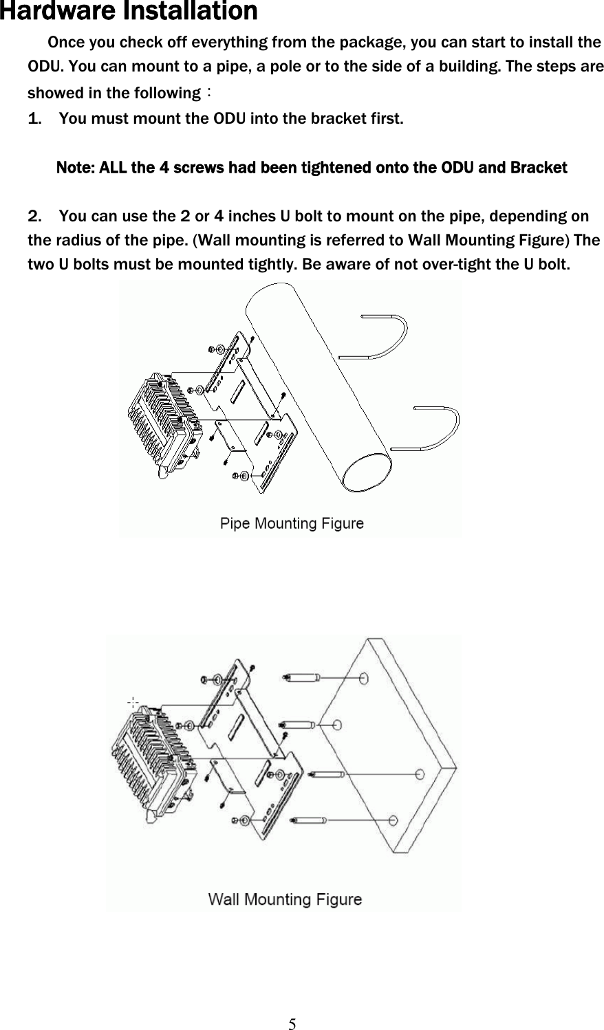 5Hardware InstallationOnce you check off everything from the package, you can start to install the ODU. You can mount to a pipe, a pole or to the side of a building. The steps are showed in the followingΚ1.    You must mount the ODU into the bracket first. Note: ALL the 4 screws had been tightened onto the ODU and Bracket 2.    You can use the 2 or 4 inches U bolt to mount on the pipe, depending on the radius of the pipe. (Wall mounting is referred to Wall Mounting Figure) The two U bolts must be mounted tightly. Be aware of not over-tight the U bolt. 