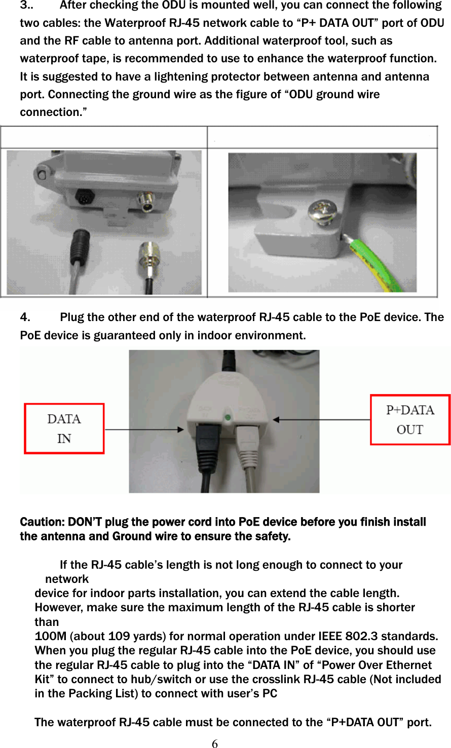 63..   After checking the ODU is mounted well, you can connect the following two cables: the Waterproof RJ-45 network cable to “P+ DATA OUT” port of ODU and the RF cable to antenna port. Additional waterproof tool, such as waterproof tape, is recommended to use to enhance the waterproof function. It is suggested to have a lightening protector between antenna and antenna port. Connecting the ground wire as the figure of “ODU ground wire connection.” 4.    Plug the other end of the waterproof RJ-45 cable to the PoE device. The PoE device is guaranteed only in indoor environment. Caution: DON’T plug the power cord into PoE device before you finish install the antenna and Ground wire to ensure the safety. If the RJ-45 cable’s length is not long enough to connect to your network device for indoor parts installation, you can extend the cable length. However, make sure the maximum length of the RJ-45 cable is shorter than100M (about 109 yards) for normal operation under IEEE 802.3ʳstandards.When you plug the regular RJ-45 cable into the PoE device, you should use the regular RJ-45 cable to plug into the “DATA IN” of “Power Over Ethernet Kit” to connect to hub/switch or use the crosslink RJ-45 cable (Not included in the Packing List) to connect with user’s PC The waterproof RJ-45 cable must be connected to the “P+DATA OUT” port. 