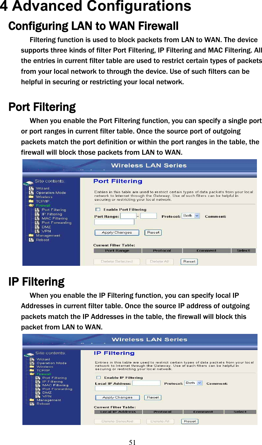 514 Advanced Configurations Configuring LAN to WAN Firewall Filtering function is used to block packets from LAN to WAN. The device supports three kinds of filter Port Filtering, IP Filtering and MAC Filtering. All the entries in current filter table are used to restrict certain types of packets from your local network to through the device. Use of such filters can be helpful in securing or restricting your local network. Port Filtering When you enable the Port Filtering function, you can specify a single port or port ranges in current filter table. Once the source port of outgoing packets match the port definition or within the port ranges in the table, the firewall will block those packets from LAN to WAN. IP Filtering When you enable the IP Filtering function, you can specify local IP Addresses in current filter table. Once the source IP address of outgoing packets match the IP Addresses in the table, the firewall will block this packet from LAN to WAN. 