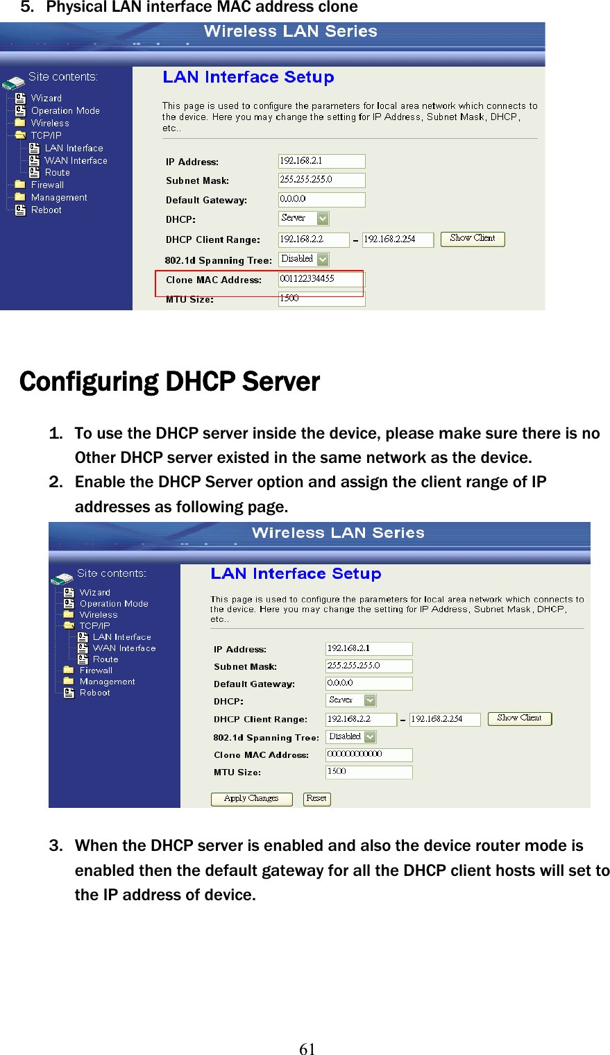 615. Physical LAN interface MAC address clone Configuring DHCP Server 1. To use the DHCP server inside the device, please make sure there is noʳOtherʳDHCP server existed in the same network as the device. 2. Enable the DHCP Server option and assign the client range of IP addresses as following page. 3. When the DHCP server is enabled and also the device router mode is enabled then the default gateway for all the DHCP client hosts will set to the IP address of device.