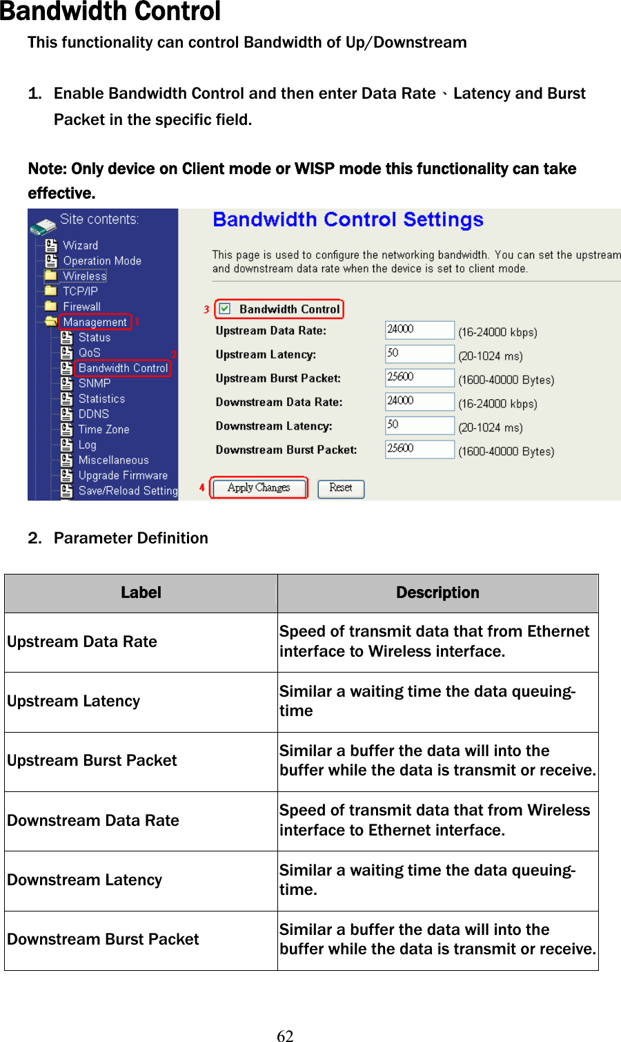 62Bandwidth Control This functionality can control Bandwidth of Up/Downstream 1. Enable Bandwidth Control and then enter Data RateΕLatency and Burst Packet in the specific field.Note: Only device on Client mode or WISP mode this functionality can take effective.2. Parameter Definition Label Description Upstream Data Rate  Speed of transmit data that from Ethernet interface to Wireless interface. Upstream Latency  Similar a waiting time the data queuing- timeUpstream Burst Packet  Similar a buffer the data will into the buffer while the data is transmit or receive.Downstream Data Rate  Speed of transmit data that from Wireless interface to Ethernet interface. Downstream Latency  Similar a waiting time the data queuing- time.Downstream Burst Packet  Similar a buffer the data will into the buffer while the data is transmit or receive.