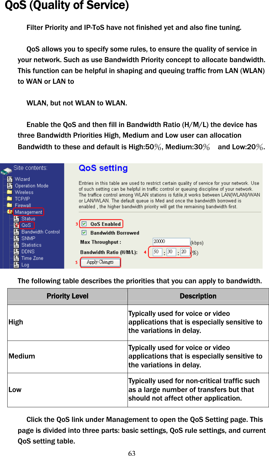 63QoS (Quality of Service) Filter Priority and IP-ToS have not finished yet and also fine tuning. QoS allows you to specify some rules, to ensure the quality of service in your network. Such as use Bandwidth Priority concept to allocate bandwidth. This function can be helpful in shaping and queuing traffic from LAN (WLAN) to WAN or LAN to WLAN, but not WLAN to WLAN. Enable the QoS and then fill in Bandwidth Ratio (H/M/L) the device has three Bandwidth Priorities High, Medium and Low user can allocation Bandwidth to these and default is High:50и, Medium:30и  and Low:20и.The following table describes the priorities that you can apply to bandwidth. Priority Level  Description HighTypically used for voice or video applications that is especially sensitive to the variations in delay. MediumTypically used for voice or video applications that is especially sensitive to the variations in delay. Low Typically used for non-critical traffic such as a large number of transfers but that should not affect other application. Click the QoS link under Management to open the QoS Setting page. This page is divided into three parts: basic settings, QoS rule settings, and current QoS setting table. 