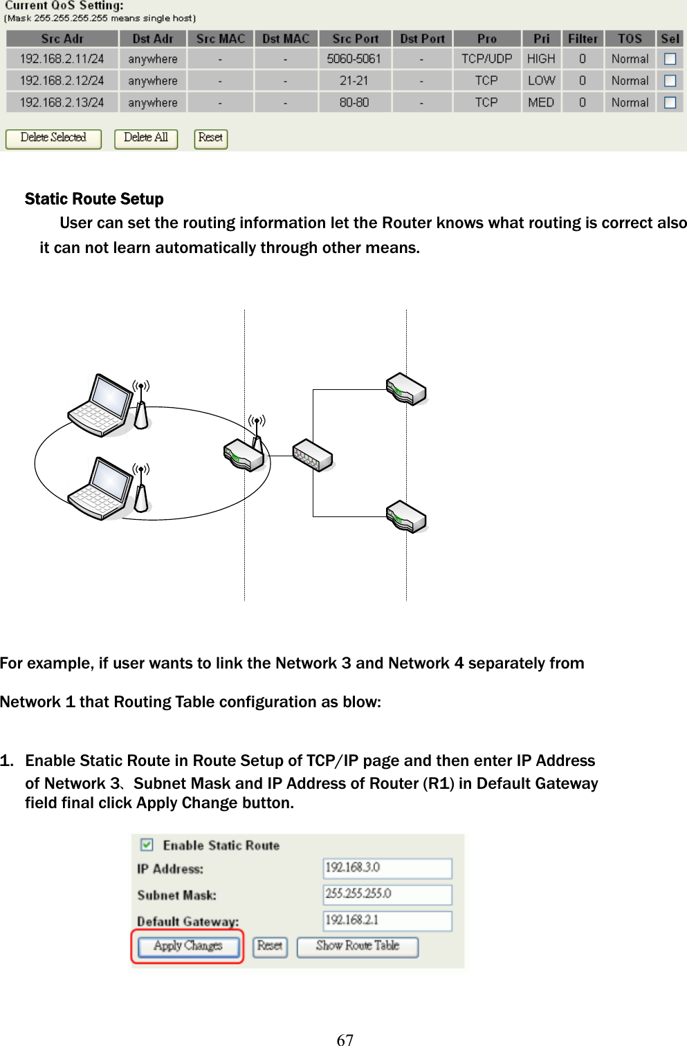 67Static Route Setup User can set the routing information let the Router knows what routing is correct also it can not learn automatically through other means. For example, if user wants to link the Network 3 and Network 4 separately from Network 1 that Routing Table configuration as blow: 1.  Enable Static Route in Route Setup of TCP/IP page and then enter IP Address of Network 3ଞSubnet Mask and IP Address of Router (R1) in Default Gateway field final click Apply Change button. 