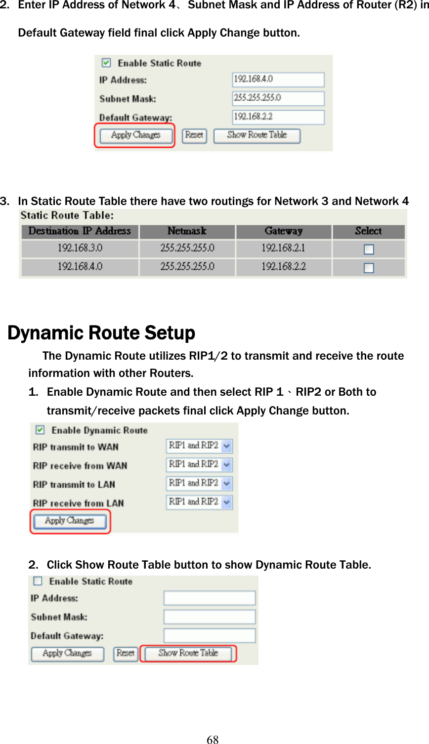 682.  Enter IP Address of Network 4ଞSubnet Mask and IP Address of Router (R2) in Default Gateway field final click Apply Change button. 3.  In Static Route Table there have two routings for Network 3 and Network 4 Dynamic Route Setup The Dynamic Route utilizes RIP1/2 to transmit and receive the route information with other Routers. 1. Enable Dynamic Route and then select RIP 1ΕRIP2 or Both to transmit/receive packets final click Apply Change button. 2. Click Show Route Table button to show Dynamic Route Table. 