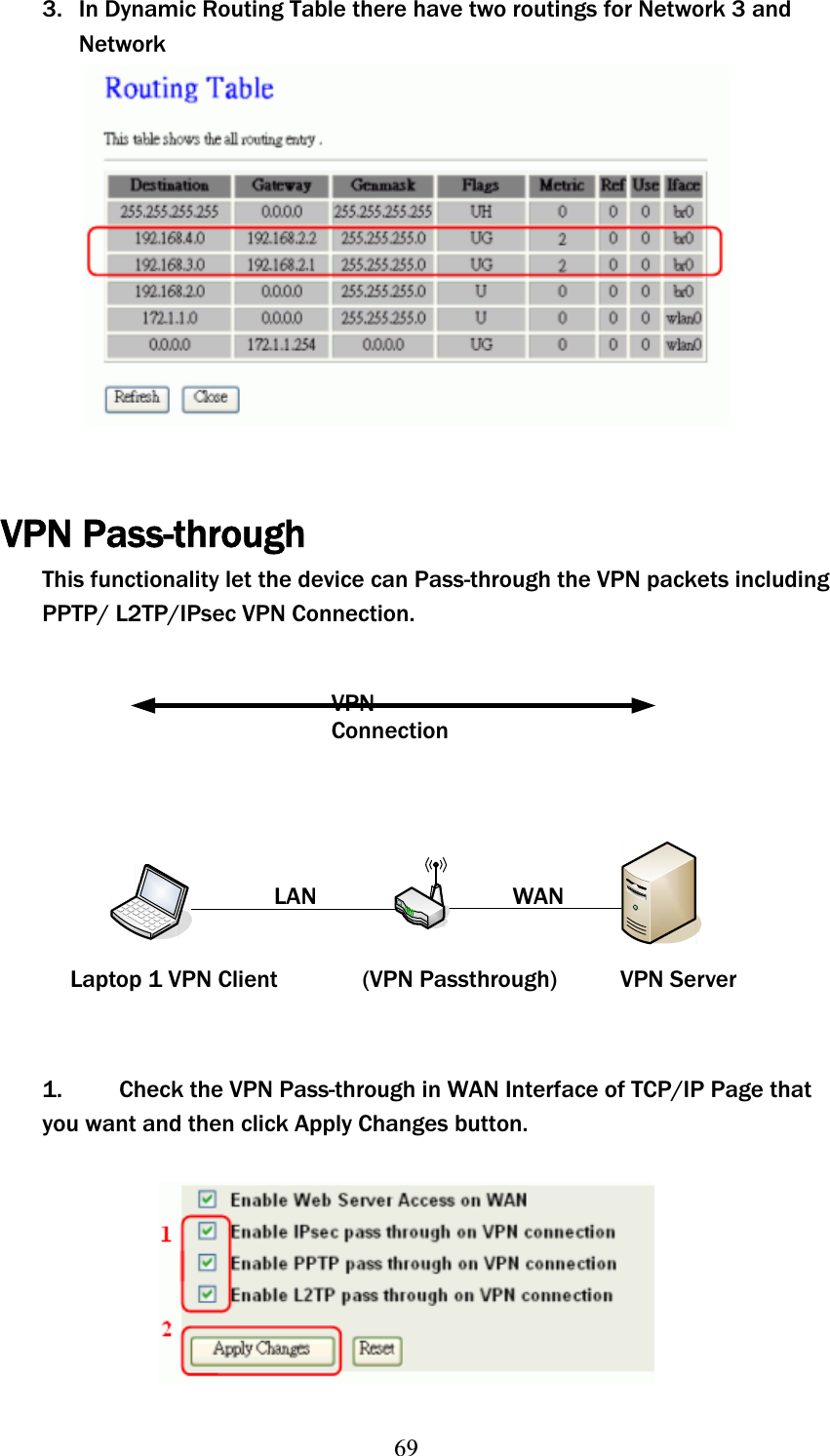 693. In Dynamic Routing Table there have two routings for Network 3 and NetworkVPN Pass-through This functionality let the device can Pass-through the VPN packets including PPTP/ L2TP/IPsec VPN Connection. VPNConnectionLAN WAN Laptop 1 VPN Client  (VPN Passthrough)  VPN Server 1.   Check the VPN Pass-through in WAN Interface of TCP/IP Page that you want and then click Apply Changes button. 