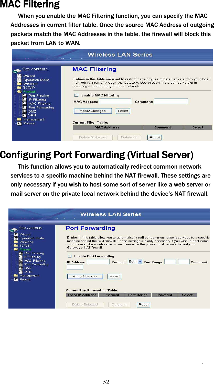 52MAC Filtering When you enable the MAC Filtering function, you can specify the MAC Addresses in current filter table. Once the source MAC Address of outgoing packets match the MAC Addresses in the table, the firewall will block this packet from LAN to WAN. Configuring Port Forwarding (VirtualʳServer)This function allows you to automatically redirect common network services to a specific machine behind the NAT firewall. These settings are only necessary if you wish to host some sort of server like a web server or mail server on the private local network behind the device&apos;s NAT firewall. 