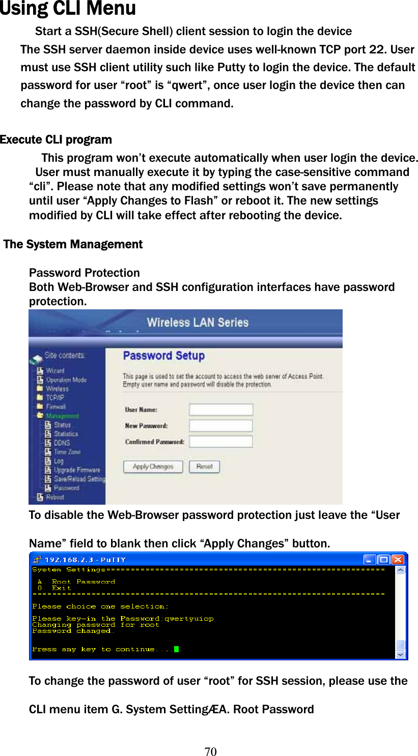 70Using CLI Menu Start a SSH(Secure Shell) client session to login the device The SSH server daemon inside device uses well-known TCP port 22. User must use SSH client utility such like Putty to login the device. The default password for user “root” is “qwert”, once user login the device then can change the password by CLI command. Execute CLI program This program won’t execute automatically when user login the device. User must manually execute it by typing the case-sensitive command “cli”. Please note that any modified settings won’t save permanently until user “Apply Changes to Flash” or reboot it. The new settings modified by CLI will take effect after rebooting the device. The System Management Password Protection Both Web-Browser and SSH configuration interfaces have password protection. To disable the Web-Browser password protection just leave the “User Name” field to blank then click “Apply Changes” button. To change the password of user “root” for SSH session, please use the CLI menu item G. System SettingÆA. Root Password