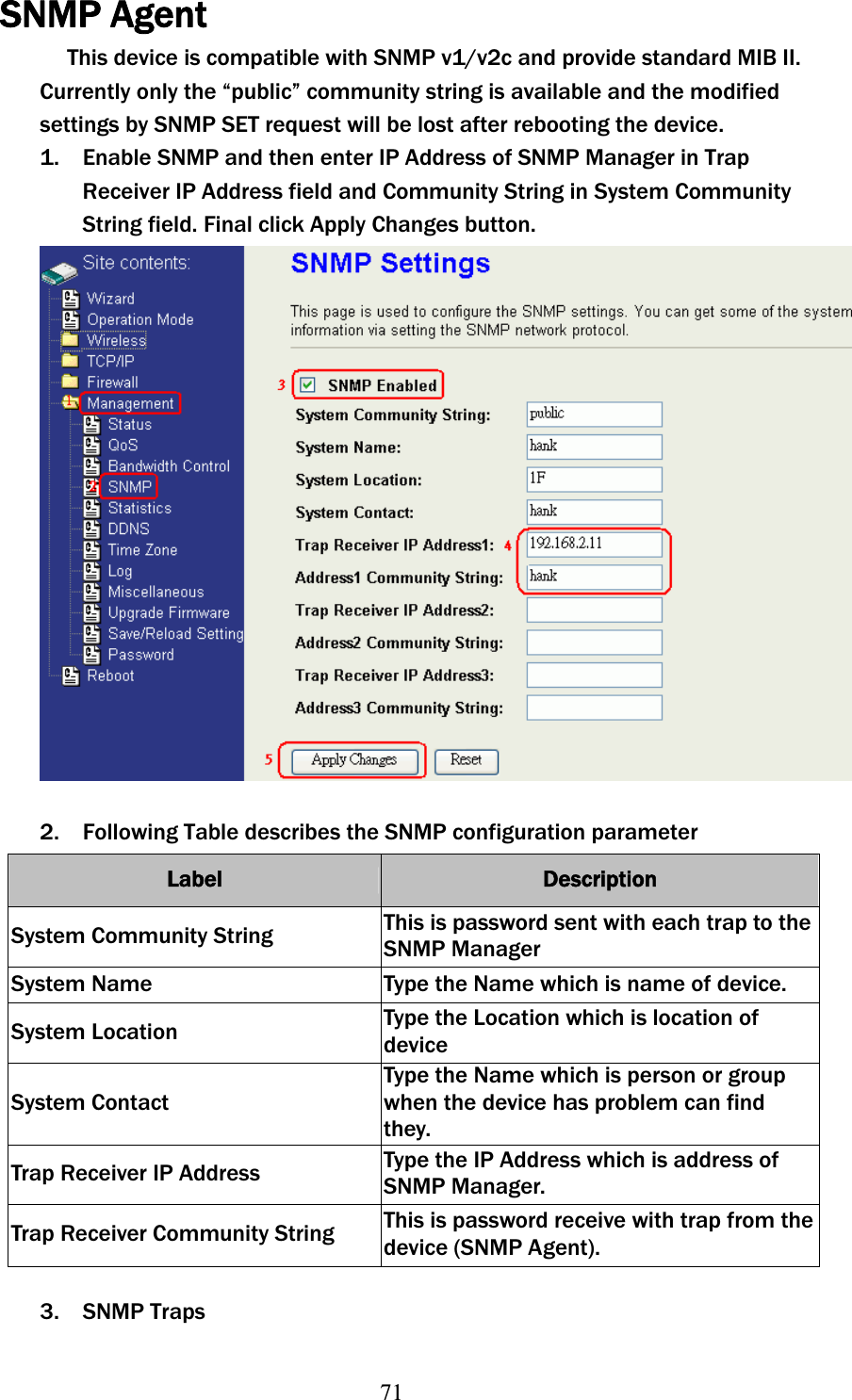 71SNMP Agent This device is compatible with SNMP v1/v2c and provide standard MIB II. Currently only the “public” community string is available and the modified settings by SNMP SET request will be lost after rebooting the device. 1. Enable SNMP and then enter IP Address of SNMP Manager in Trap Receiver IP Address field and Community String in System Community String field. Final click Apply Changes button. 2. Following Table describes the SNMP configuration parameter Label Description System Community String  This is password sent with each trap to the SNMP Manager System Name  Type the Name which is name of device. System Location  Type the Location which is location of device System Contact Type the Name which is person or group when the device has problem can find they. Trap Receiver IP Address  Type the IP Address which is address of SNMP Manager. Trap Receiver Community String  This is password receive with trap from the device (SNMP Agent). 3. SNMP Traps 