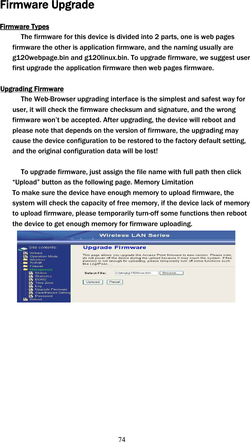 74Firmware Upgrade Firmware TypesThe firmware for this device is divided into 2 parts, one is web pages firmware the other is application firmware, and the naming usually are g120webpage.bin and g120linux.bin. To upgrade firmware, we suggest user first upgrade the application firmware then web pages firmware. Upgrading FirmwareThe Web-Browser upgrading interface is the simplest and safest way for user, it will check the firmware checksum and signature, and the wrong firmware won’t be accepted. After upgrading, the device will reboot and please note that depends on the version of firmware, the upgrading may cause the device configuration to be restored to the factory default setting, and the original configuration data will be lost! To upgrade firmware, just assign the file name with full path then click “Upload” button as the following page. Memory Limitation To make sure the device have enough memory to upload firmware, the system will check the capacity of free memory, if the device lack of memory to upload firmware, please temporarily turn-off some functions then reboot the device to get enough memory for firmware uploading. 