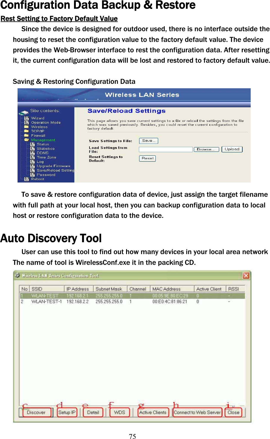 75Configuration Data Backup &amp; Restore Rest Setting to Factory Default ValueSince the device is designed for outdoor used, there is no interface outside the housing to reset the configuration value to the factory default value. The device provides the Web-Browser interface to rest the configuration data. After resetting it, the current configuration data will be lost and restored to factory default value. Saving &amp; Restoring Configuration Data To save &amp; restore configuration data of device, just assign the target filename with full path at your local host, then you can backup configuration data to local host or restore configuration data to the device. Auto Discovery Tool User can use this tool to find out how many devices in your local area network The name of tool is WirelessConf.exe it in the packing CD. 