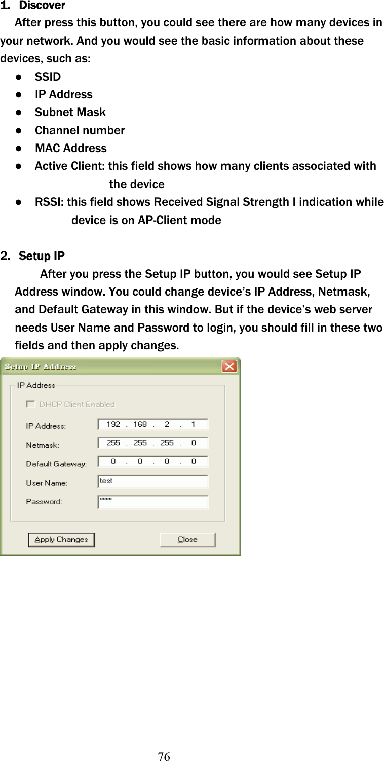 761. DiscoverAfter press this button, you could see there are how many devices in your network. And you would see the basic information about these devices, such as: ɿ  SSID ɿ  IP Address ɿ  Subnet Mask ɿ  Channel number ɿ  MAC Address ɿ    Active Client: this field shows how many clients associated with the device ɿ    RSSI: this field shows Received Signal Strength I indication while device is on AP-Client mode 2. SSetup IPAfter you press the Setup IP button, you would see Setup IP Address window. You could change device’s IP Address, Netmask, and Default Gateway in this window. But if the device’s web server needs User Name and Password to login, you should fill in these two fields and then apply changes. 