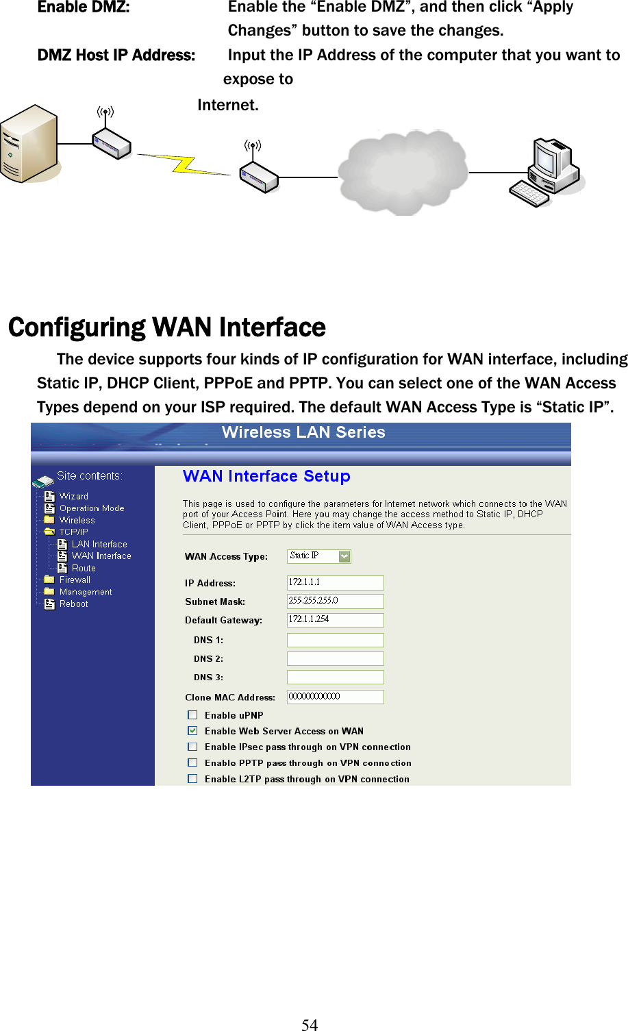 54Enable DMZ:     Enable the “Enable DMZ”, and then click “Apply   Changes” button to save the changes. DMZ Host IP Address:  Input the IP Address of the computer that you want to   expose to Internet. Configuring WAN Interface The device supports four kinds of IP configuration for WAN interface, including Static IP, DHCP Client, PPPoE and PPTP. You can select one of the WAN Access Types depend on your ISP required. The default WAN Access Type is “Static IP”. 