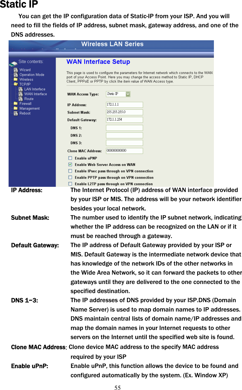 55Static IP You can get the IP configuration data of Static-IP from your ISP. And you will need to fill the fields of IP address, subnet mask, gateway address, and one of the DNS addresses. IP Address:  The Internet Protocol (IP) address of WAN interface provided byʳyour ISP or MIS. The address will be your network identifierʳbesides your local network. Subnet Mask: The number used to identify the IP subnet network, indicating whether the IP address can be recognized on the LAN or if it must be reached through a gateway. Default Gateway:  The IP address of Default Gateway provided by your ISP or MIS. Default Gateway is the intermediate network device that has knowledge of the network IDs of the other networks in the Wide Area Network, so itʳcan forward the packets to other gateways until they are delivered to the one connected to the specified destination. DNS 1~3:  The IP addresses of DNS provided by your ISP.DNS (Domain Name Server) is used to map domain names to IP addresses. DNS maintain central lists of domain name/IP addresses and map the domain names in your Internet requests to other servers on the Internet until the specified web site is found. Clone MACʳAddressˍClone device MAC address to the specify MAC address required by yourʳISPEnable uPnP:  Enable uPnP, this function allows the device to be found and configured automatically by the system. (Ex. Window XP) 