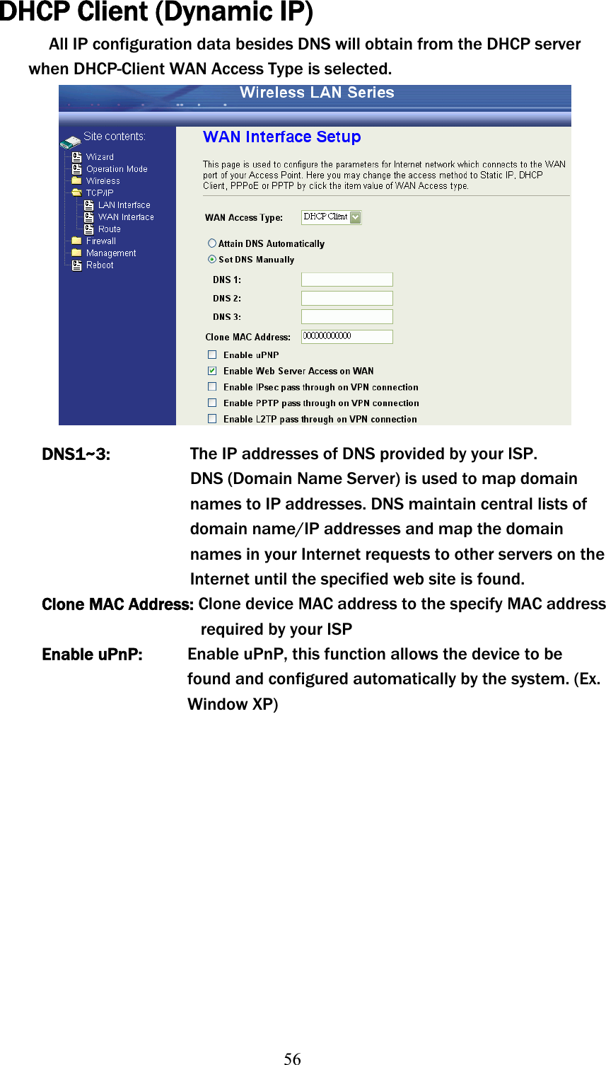 56DHCP Client (Dynamic IP) All IP configuration data besides DNS will obtain from the DHCP server when DHCP-Client WAN Access Type is selected. DNS1~3:The IP addresses of DNS provided by your ISP.          DNS (Domain Name Server) is used to map domain names to IP addresses. DNS maintain central lists of domain name/IP addresses and map the domain names in your Internet requests to other servers on the Internet until the specified web site is found. Clone MACʳAddress:ʳClone device MAC address to the specify MAC address  ʳʳʳʳʳʳʳʳʳʳʳʳʳʳʳʳʳʳʳʳʳʳʳʳrequiredʳby your ISP Enable uPnP:  Enable uPnP, this function allows the device to be found and configured automatically by the system. (Ex. Window XP) 