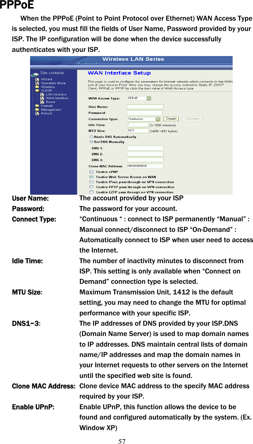 57PPPoEWhen the PPPoE (Point to Point Protocol over Ethernet) WAN Access Type is selected, you must fill the fields of User Name, Password provided by your ISP. The IP configuration will be done when the device successfully authenticates with your ISP. User Name:  The account provided by your ISP Password:  The password for your account. Connect Type:  “Continuous “ : connect to ISP permanentlyʳ“Manual” : Manual connect/disconnect to ISPʳ“On-Demand” : Automatically connect to ISP when user need to access the Internet. Idle Time:  The number of inactivity minutes to disconnect from ISP. This setting is only available when “Connect on Demand” connection type is selected. MTU Size:  Maximum Transmission Unit, 1412 is the default setting, you may need to change the MTU for optimal performance with your specific ISP. DNS1~3:  The IP addresses of DNS provided by your ISP.DNS (Domain Name Server) is used to map domain names to IP addresses. DNS maintain central lists of domain name/IP addresses and map the domain names in your Internet requests to other servers on the Internet until the specified web site is found. Clone MACʳAddress:  Clone device MAC address to the specify MAC address requiredʳby your ISP. Enable UPnP:  Enable UPnP, this function allows the device to be found and configured automatically by the system. (Ex. Window XP) 