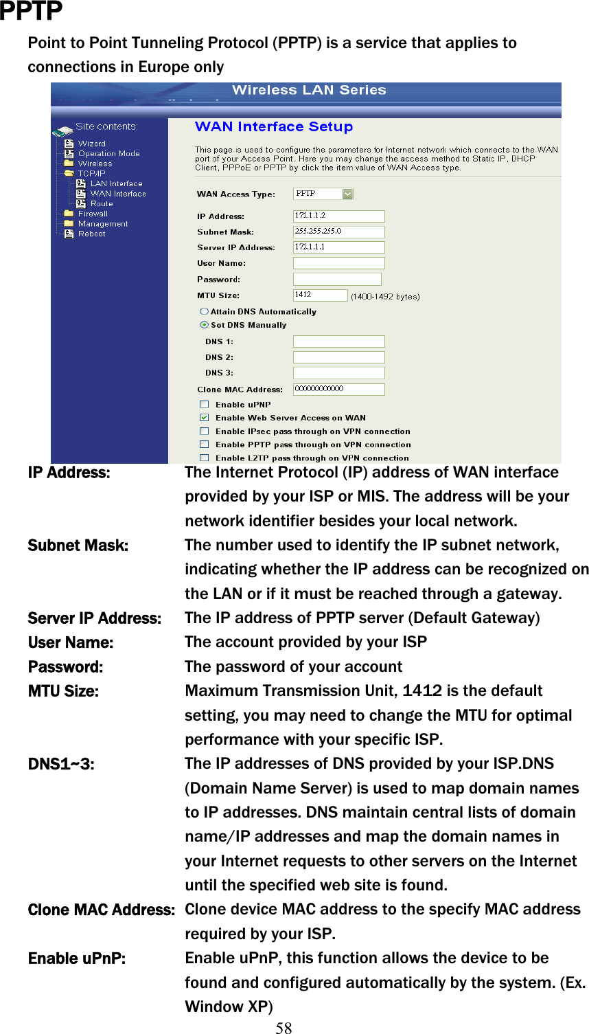 58PPTPPoint to Point Tunneling Protocol (PPTP) is a service that applies to connections in Europe only IP Address:  The Internet Protocol (IP) address of WAN interface provided by your ISP or MIS. The address will be your network identifier besides your local network. Subnet Mask:  The number used to identify the IP subnet network, indicating whether the IP address can be recognized on the LAN or if it must be reached through a gateway. Server IP Address:  The IP address of PPTP serverʳ(Default Gateway) User Name:  The account provided by your ISP Password:  The password of your account MTU Size:  Maximum Transmission Unit, 1412 is the default setting, you may need to change the MTU for optimal performance with your specific ISP. DNS1~3:  The IP addresses of DNS provided by your ISP.DNS (Domain Name Server) is used to map domain names to IP addresses. DNS maintain central lists of domain name/IP addresses and map the domain names in your Internet requests to other servers on the Internet until the specified web site is found. Clone MAC Address:  Clone device MAC address to the specify MAC address required by your ISP. Enable uPnP:  Enable uPnP, this function allows the device to be found and configured automatically by the system. (Ex. Window XP) 