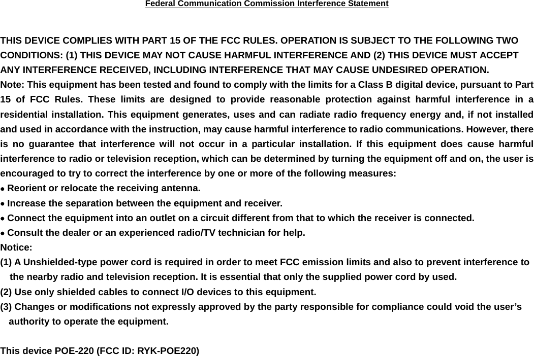 Federal Communication Commission Interference Statement  THIS DEVICE COMPLIES WITH PART 15 OF THE FCC RULES. OPERATION IS SUBJECT TO THE FOLLOWING TWO CONDITIONS: (1) THIS DEVICE MAY NOT CAUSE HARMFUL INTERFERENCE AND (2) THIS DEVICE MUST ACCEPT ANY INTERFERENCE RECEIVED, INCLUDING INTERFERENCE THAT MAY CAUSE UNDESIRED OPERATION. Note: This equipment has been tested and found to comply with the limits for a Class B digital device, pursuant to Part 15 of FCC Rules. These limits are designed to provide reasonable protection against harmful interference in a residential installation. This equipment generates, uses and can radiate radio frequency energy and, if not installed and used in accordance with the instruction, may cause harmful interference to radio communications. However, there is no guarantee that interference will not occur in a particular installation. If this equipment does cause harmful interference to radio or television reception, which can be determined by turning the equipment off and on, the user is encouraged to try to correct the interference by one or more of the following measures: • Reorient or relocate the receiving antenna. • Increase the separation between the equipment and receiver. • Connect the equipment into an outlet on a circuit different from that to which the receiver is connected. • Consult the dealer or an experienced radio/TV technician for help. Notice: (1) A Unshielded-type power cord is required in order to meet FCC emission limits and also to prevent interference to the nearby radio and television reception. It is essential that only the supplied power cord by used. (2) Use only shielded cables to connect I/O devices to this equipment. (3) Changes or modifications not expressly approved by the party responsible for compliance could void the user’s authority to operate the equipment.  This device POE-220 (FCC ID: RYK-POE220) 