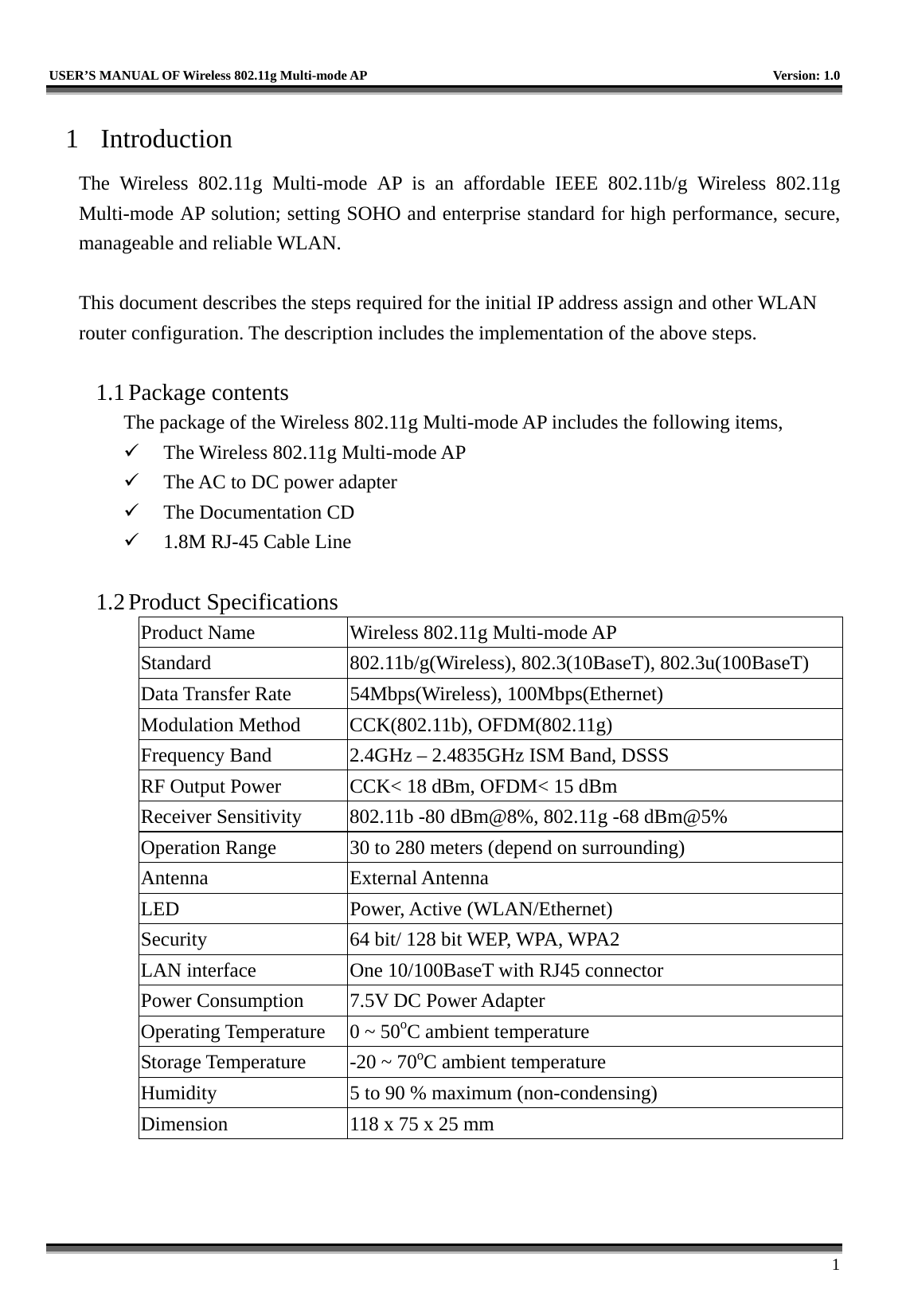   USER’S MANUAL OF Wireless 802.11g Multi-mode AP    Version: 1.0     1 1 Introduction The Wireless 802.11g Multi-mode AP is an affordable IEEE 802.11b/g Wireless 802.11g Multi-mode AP solution; setting SOHO and enterprise standard for high performance, secure, manageable and reliable WLAN.  This document describes the steps required for the initial IP address assign and other WLAN router configuration. The description includes the implementation of the above steps.  1.1 Package contents The package of the Wireless 802.11g Multi-mode AP includes the following items,   The Wireless 802.11g Multi-mode AP   The AC to DC power adapter   The Documentation CD   1.8M RJ-45 Cable Line  1.2 Product Specifications Product Name  Wireless 802.11g Multi-mode AP Standard  802.11b/g(Wireless), 802.3(10BaseT), 802.3u(100BaseT) Data Transfer Rate  54Mbps(Wireless), 100Mbps(Ethernet) Modulation Method  CCK(802.11b), OFDM(802.11g) Frequency Band  2.4GHz – 2.4835GHz ISM Band, DSSS RF Output Power  CCK&lt; 18 dBm, OFDM&lt; 15 dBm Receiver Sensitivity  802.11b -80 dBm@8%, 802.11g -68 dBm@5% Operation Range  30 to 280 meters (depend on surrounding) Antenna External Antenna LED Power, Active (WLAN/Ethernet) Security  64 bit/ 128 bit WEP, WPA, WPA2 LAN interface  One 10/100BaseT with RJ45 connector Power Consumption  7.5V DC Power Adapter Operating Temperature  0 ~ 50oC ambient temperature Storage Temperature  -20 ~ 70oC ambient temperature Humidity  5 to 90 % maximum (non-condensing) Dimension  118 x 75 x 25 mm  