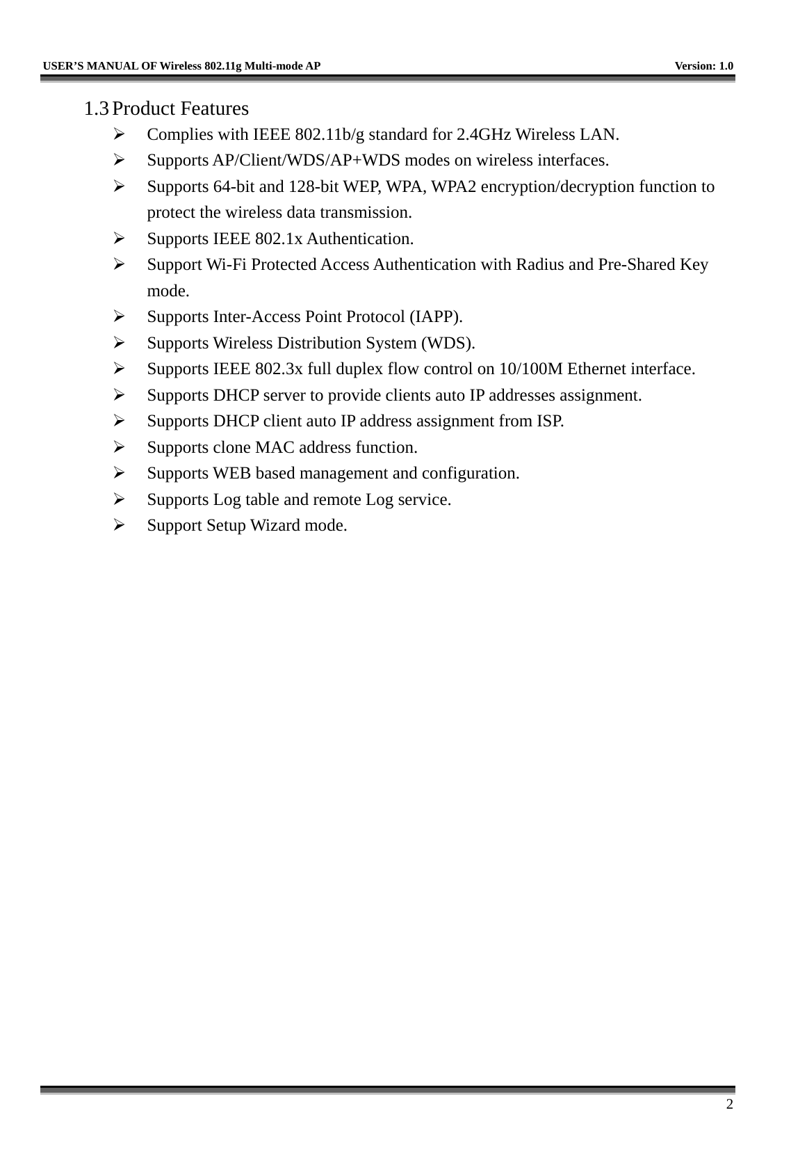   USER’S MANUAL OF Wireless 802.11g Multi-mode AP    Version: 1.0     2 1.3 Product Features   Complies with IEEE 802.11b/g standard for 2.4GHz Wireless LAN.   Supports AP/Client/WDS/AP+WDS modes on wireless interfaces.   Supports 64-bit and 128-bit WEP, WPA, WPA2 encryption/decryption function to protect the wireless data transmission.   Supports IEEE 802.1x Authentication.   Support Wi-Fi Protected Access Authentication with Radius and Pre-Shared Key mode.   Supports Inter-Access Point Protocol (IAPP).   Supports Wireless Distribution System (WDS).   Supports IEEE 802.3x full duplex flow control on 10/100M Ethernet interface.   Supports DHCP server to provide clients auto IP addresses assignment.   Supports DHCP client auto IP address assignment from ISP.   Supports clone MAC address function.   Supports WEB based management and configuration.   Supports Log table and remote Log service.   Support Setup Wizard mode. 