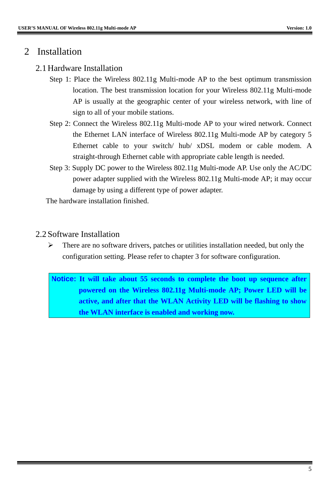   USER’S MANUAL OF Wireless 802.11g Multi-mode AP    Version: 1.0     5 2 Installation 2.1 Hardware Installation Step 1: Place the Wireless 802.11g Multi-mode AP to the best optimum transmission location. The best transmission location for your Wireless 802.11g Multi-mode AP is usually at the geographic center of your wireless network, with line of sign to all of your mobile stations. Step 2: Connect the Wireless 802.11g Multi-mode AP to your wired network. Connect the Ethernet LAN interface of Wireless 802.11g Multi-mode AP by category 5 Ethernet cable to your switch/ hub/ xDSL modem or cable modem. A straight-through Ethernet cable with appropriate cable length is needed. Step 3: Supply DC power to the Wireless 802.11g Multi-mode AP. Use only the AC/DC power adapter supplied with the Wireless 802.11g Multi-mode AP; it may occur damage by using a different type of power adapter. The hardware installation finished.     2.2 Software Installation   There are no software drivers, patches or utilities installation needed, but only the configuration setting. Please refer to chapter 3 for software configuration.  Notice: It will take about 55 seconds to complete the boot up sequence after powered on the Wireless 802.11g Multi-mode AP; Power LED will be active, and after that the WLAN Activity LED will be flashing to show the WLAN interface is enabled and working now.  