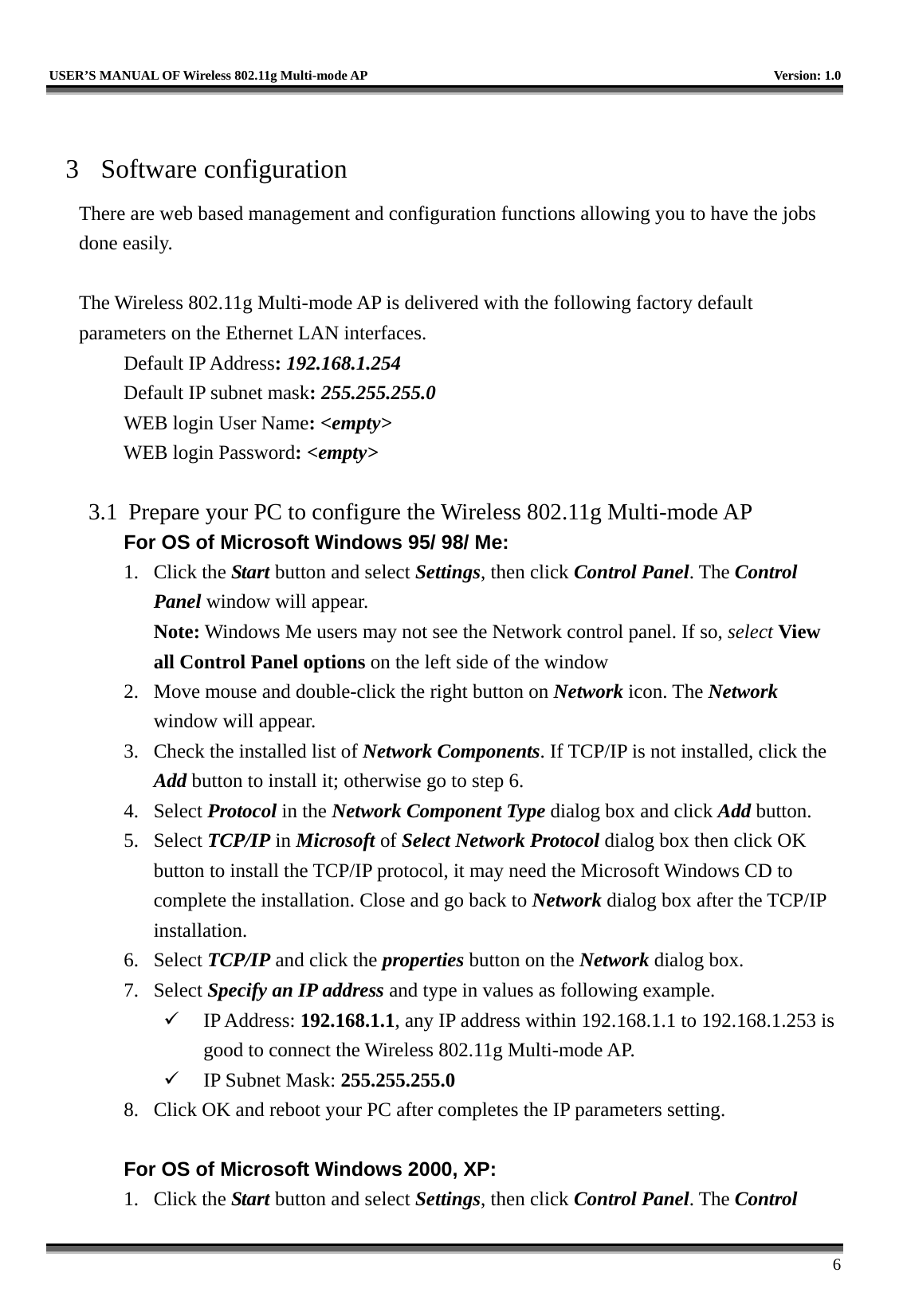   USER’S MANUAL OF Wireless 802.11g Multi-mode AP    Version: 1.0     6  3 Software configuration There are web based management and configuration functions allowing you to have the jobs done easily.  The Wireless 802.11g Multi-mode AP is delivered with the following factory default parameters on the Ethernet LAN interfaces. Default IP Address: 192.168.1.254 Default IP subnet mask: 255.255.255.0 WEB login User Name: &lt;empty&gt; WEB login Password: &lt;empty&gt;   3.1  Prepare your PC to configure the Wireless 802.11g Multi-mode AP For OS of Microsoft Windows 95/ 98/ Me:   1. Click the Start button and select Settings, then click Control Panel. The Control Panel window will appear.   Note: Windows Me users may not see the Network control panel. If so, select View all Control Panel options on the left side of the window 2.  Move mouse and double-click the right button on Network icon. The Network window will appear. 3.  Check the installed list of Network Components. If TCP/IP is not installed, click the Add button to install it; otherwise go to step 6. 4. Select Protocol in the Network Component Type dialog box and click Add button. 5. Select TCP/IP in Microsoft of Select Network Protocol dialog box then click OK button to install the TCP/IP protocol, it may need the Microsoft Windows CD to complete the installation. Close and go back to Network dialog box after the TCP/IP installation. 6. Select TCP/IP and click the properties button on the Network dialog box. 7. Select Specify an IP address and type in values as following example.   IP Address: 192.168.1.1, any IP address within 192.168.1.1 to 192.168.1.253 is good to connect the Wireless 802.11g Multi-mode AP.   IP Subnet Mask: 255.255.255.0 8.  Click OK and reboot your PC after completes the IP parameters setting.    For OS of Microsoft Windows 2000, XP:   1. Click the Start button and select Settings, then click Control Panel. The Control 