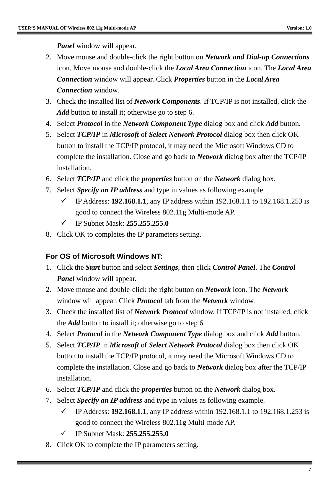   USER’S MANUAL OF Wireless 802.11g Multi-mode AP    Version: 1.0     7 Panel window will appear. 2.  Move mouse and double-click the right button on Network and Dial-up Connections icon. Move mouse and double-click the Local Area Connection icon. The Local Area Connection window will appear. Click Properties button in the Local Area Connection window. 3.  Check the installed list of Network Components. If TCP/IP is not installed, click the Add button to install it; otherwise go to step 6. 4. Select Protocol in the Network Component Type dialog box and click Add button. 5. Select TCP/IP in Microsoft of Select Network Protocol dialog box then click OK button to install the TCP/IP protocol, it may need the Microsoft Windows CD to complete the installation. Close and go back to Network dialog box after the TCP/IP installation. 6. Select TCP/IP and click the properties button on the Network dialog box. 7. Select Specify an IP address and type in values as following example.   IP Address: 192.168.1.1, any IP address within 192.168.1.1 to 192.168.1.253 is good to connect the Wireless 802.11g Multi-mode AP.   IP Subnet Mask: 255.255.255.0 8.  Click OK to completes the IP parameters setting.    For OS of Microsoft Windows NT:   1. Click the Start button and select Settings, then click Control Panel. The Control Panel window will appear. 2.  Move mouse and double-click the right button on Network icon. The Network window will appear. Click Protocol tab from the Network window. 3.  Check the installed list of Network Protocol window. If TCP/IP is not installed, click the Add button to install it; otherwise go to step 6. 4. Select Protocol in the Network Component Type dialog box and click Add button. 5. Select TCP/IP in Microsoft of Select Network Protocol dialog box then click OK button to install the TCP/IP protocol, it may need the Microsoft Windows CD to complete the installation. Close and go back to Network dialog box after the TCP/IP installation. 6. Select TCP/IP and click the properties button on the Network dialog box. 7. Select Specify an IP address and type in values as following example.   IP Address: 192.168.1.1, any IP address within 192.168.1.1 to 192.168.1.253 is good to connect the Wireless 802.11g Multi-mode AP.   IP Subnet Mask: 255.255.255.0 8.  Click OK to complete the IP parameters setting.   