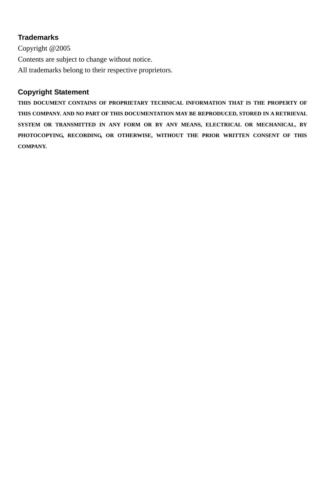    Trademarks Copyright @2005   Contents are subject to change without notice. All trademarks belong to their respective proprietors.  Copyright Statement THIS DOCUMENT CONTAINS OF PROPRIETARY TECHNICAL INFORMATION THAT IS THE PROPERTY OF THIS COMPANY. AND NO PART OF THIS DOCUMENTATION MAY BE REPRODUCED, STORED IN A RETRIEVAL SYSTEM OR TRANSMITTED IN ANY FORM OR BY ANY MEANS, ELECTRICAL OR MECHANICAL, BY PHOTOCOPYING, RECORDING, OR OTHERWISE, WITHOUT THE PRIOR WRITTEN CONSENT OF THIS COMPANY. 