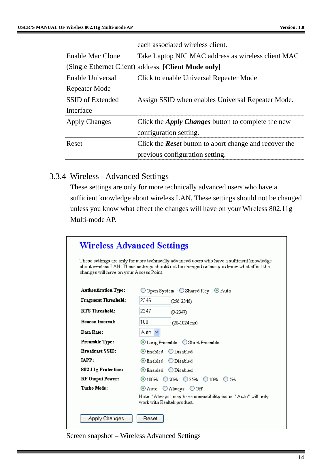   USER’S MANUAL OF Wireless 802.11g Multi-mode AP    Version: 1.0     14 each associated wireless client. Enable Mac Clone (Single Ethernet Client)Take Laptop NIC MAC address as wireless client MAC address. [Client Mode only] Enable Universal Repeater Mode Click to enable Universal Repeater Mode SSID of Extended Interface Assign SSID when enables Universal Repeater Mode. Apply Changes  Click the Apply Changes button to complete the new configuration setting. Reset Click the Reset button to abort change and recover the previous configuration setting.  3.3.4  Wireless - Advanced Settings These settings are only for more technically advanced users who have a sufficient knowledge about wireless LAN. These settings should not be changed unless you know what effect the changes will have on your Wireless 802.11g Multi-mode AP.   Screen snapshot – Wireless Advanced Settings 