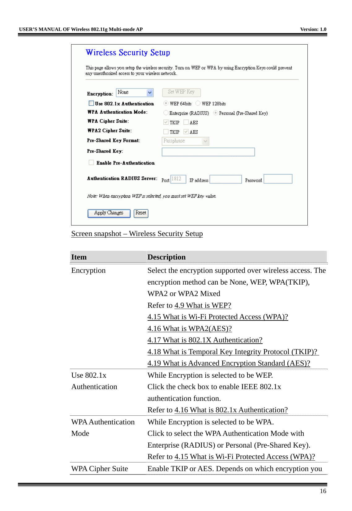   USER’S MANUAL OF Wireless 802.11g Multi-mode AP    Version: 1.0     16  Screen snapshot – Wireless Security Setup  Item  Description   Encryption  Select the encryption supported over wireless access. The encryption method can be None, WEP, WPA(TKIP), WPA2 or WPA2 Mixed Refer to 4.9 What is WEP? 4.15 What is Wi-Fi Protected Access (WPA)? 4.16 What is WPA2(AES)? 4.17 What is 802.1X Authentication? 4.18 What is Temporal Key Integrity Protocol (TKIP)? 4.19 What is Advanced Encryption Standard (AES)? Use 802.1x Authentication While Encryption is selected to be WEP. Click the check box to enable IEEE 802.1x authentication function.   Refer to 4.16 What is 802.1x Authentication? WPA Authentication Mode While Encryption is selected to be WPA. Click to select the WPA Authentication Mode with Enterprise (RADIUS) or Personal (Pre-Shared Key). Refer to 4.15 What is Wi-Fi Protected Access (WPA)? WPA Cipher Suite  Enable TKIP or AES. Depends on which encryption you 