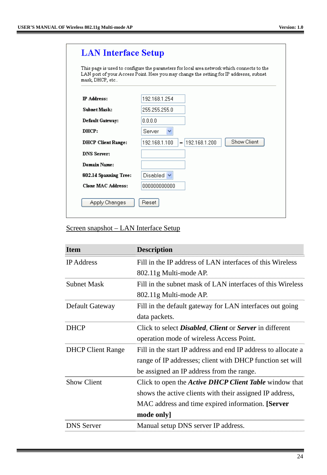   USER’S MANUAL OF Wireless 802.11g Multi-mode AP    Version: 1.0     24  Screen snapshot – LAN Interface Setup  Item  Description   IP Address  Fill in the IP address of LAN interfaces of this Wireless 802.11g Multi-mode AP. Subnet Mask  Fill in the subnet mask of LAN interfaces of this Wireless 802.11g Multi-mode AP. Default Gateway  Fill in the default gateway for LAN interfaces out going data packets. DHCP  Click to select Disabled, Client or Server in different operation mode of wireless Access Point. DHCP Client Range  Fill in the start IP address and end IP address to allocate a range of IP addresses; client with DHCP function set will be assigned an IP address from the range. Show Client  Click to open the Active DHCP Client Table window that shows the active clients with their assigned IP address, MAC address and time expired information. [Server mode only] DNS Server  Manual setup DNS server IP address. 