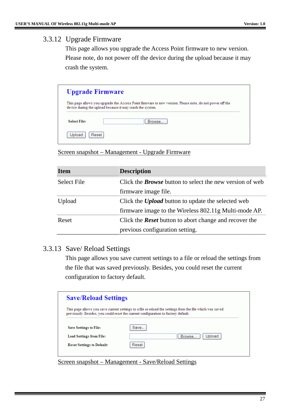   USER’S MANUAL OF Wireless 802.11g Multi-mode AP    Version: 1.0     27 3.3.12 Upgrade Firmware This page allows you upgrade the Access Point firmware to new version. Please note, do not power off the device during the upload because it may crash the system.   Screen snapshot – Management - Upgrade Firmware  Item  Description   Select File  Click the Browse button to select the new version of web firmware image file. Upload Click the Upload button to update the selected web firmware image to the Wireless 802.11g Multi-mode AP.Reset Click the Reset button to abort change and recover the previous configuration setting.  3.3.13  Save/ Reload Settings This page allows you save current settings to a file or reload the settings from the file that was saved previously. Besides, you could reset the current configuration to factory default.   Screen snapshot – Management - Save/Reload Settings   