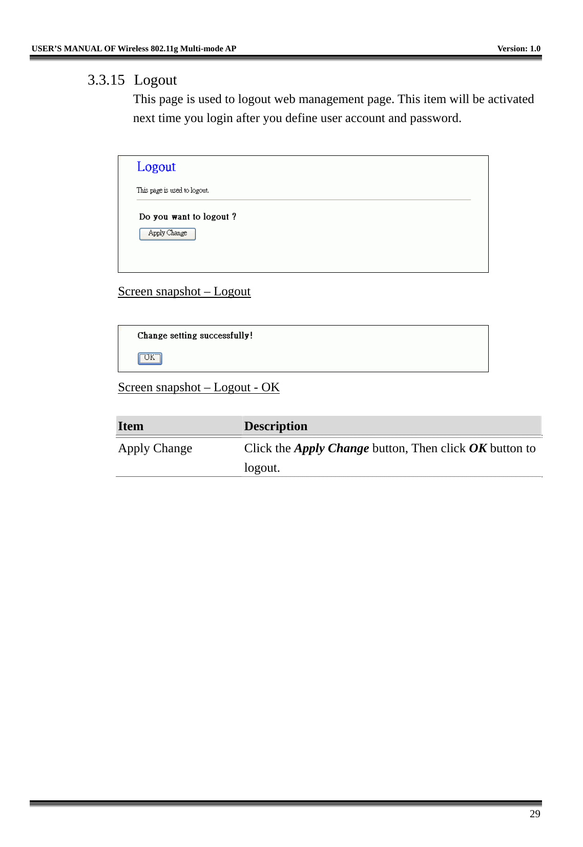   USER’S MANUAL OF Wireless 802.11g Multi-mode AP    Version: 1.0     29 3.3.15 Logout This page is used to logout web management page. This item will be activated next time you login after you define user account and password.   Screen snapshot – Logout   Screen snapshot – Logout - OK  Item  Description   Apply Change  Click the Apply Change button, Then click OK button to logout.  