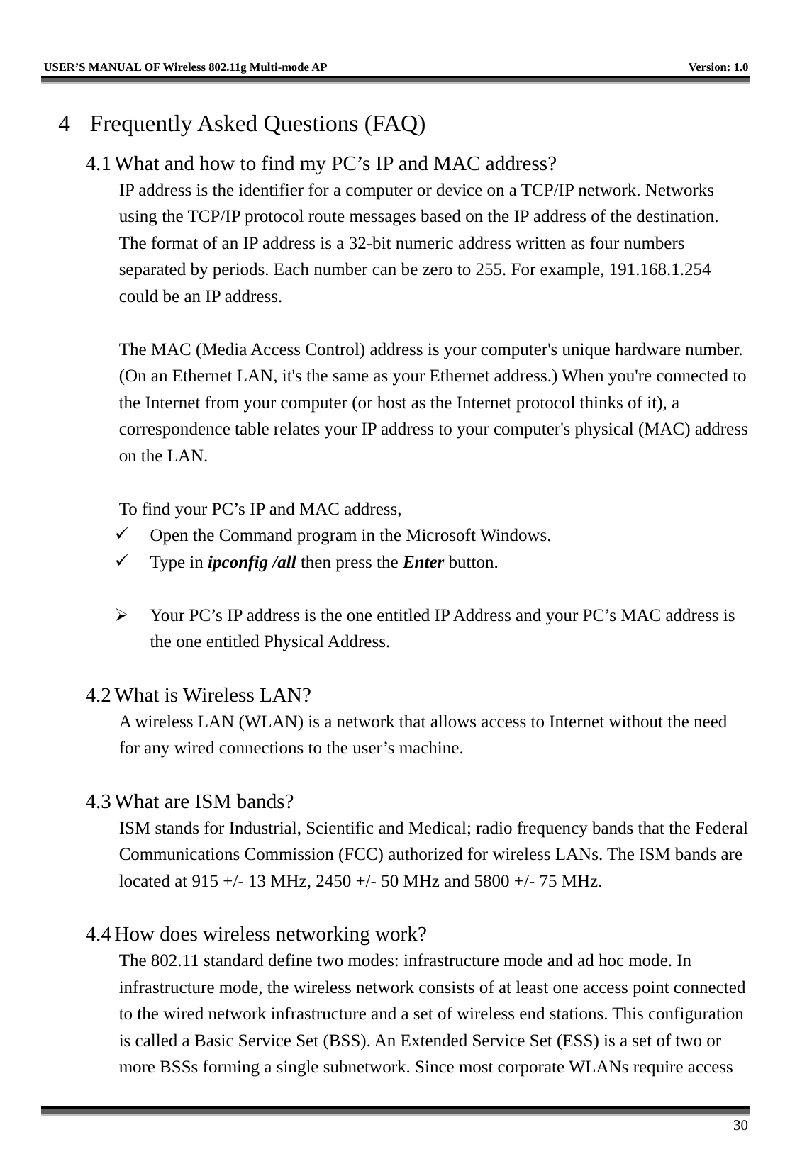   USER’S MANUAL OF Wireless 802.11g Multi-mode AP    Version: 1.0     30 4  Frequently Asked Questions (FAQ) 4.1 What and how to find my PC’s IP and MAC address? IP address is the identifier for a computer or device on a TCP/IP network. Networks using the TCP/IP protocol route messages based on the IP address of the destination. The format of an IP address is a 32-bit numeric address written as four numbers separated by periods. Each number can be zero to 255. For example, 191.168.1.254 could be an IP address.  The MAC (Media Access Control) address is your computer&apos;s unique hardware number. (On an Ethernet LAN, it&apos;s the same as your Ethernet address.) When you&apos;re connected to the Internet from your computer (or host as the Internet protocol thinks of it), a correspondence table relates your IP address to your computer&apos;s physical (MAC) address on the LAN.  To find your PC’s IP and MAC address,   Open the Command program in the Microsoft Windows.   Type in ipconfig /all then press the Enter button.    Your PC’s IP address is the one entitled IP Address and your PC’s MAC address is the one entitled Physical Address.  4.2 What is Wireless LAN?   A wireless LAN (WLAN) is a network that allows access to Internet without the need for any wired connections to the user’s machine.    4.3 What are ISM bands?   ISM stands for Industrial, Scientific and Medical; radio frequency bands that the Federal Communications Commission (FCC) authorized for wireless LANs. The ISM bands are located at 915 +/- 13 MHz, 2450 +/- 50 MHz and 5800 +/- 75 MHz.    4.4 How does wireless networking work?   The 802.11 standard define two modes: infrastructure mode and ad hoc mode. In infrastructure mode, the wireless network consists of at least one access point connected to the wired network infrastructure and a set of wireless end stations. This configuration is called a Basic Service Set (BSS). An Extended Service Set (ESS) is a set of two or more BSSs forming a single subnetwork. Since most corporate WLANs require access 