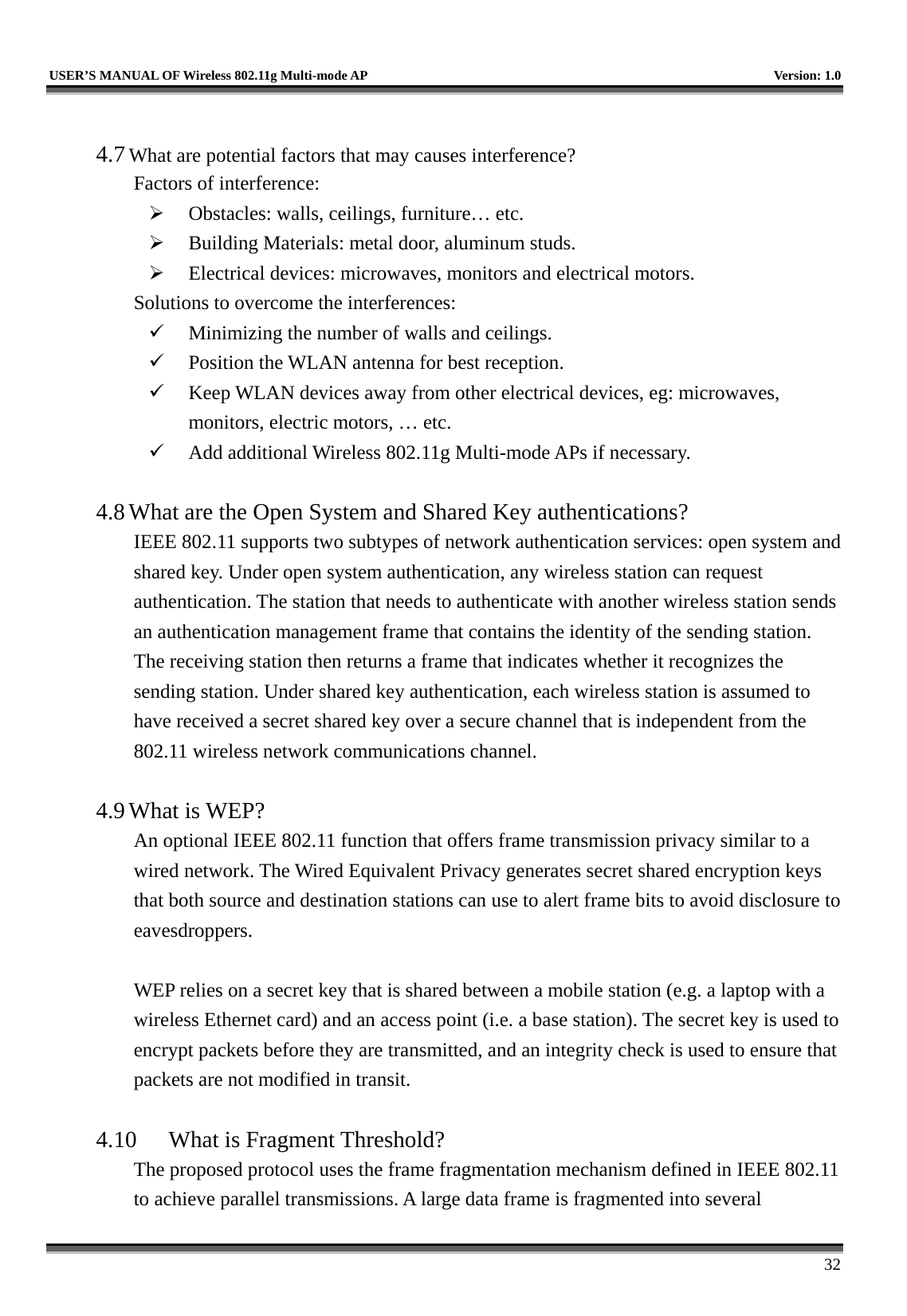   USER’S MANUAL OF Wireless 802.11g Multi-mode AP    Version: 1.0     32  4.7 What are potential factors that may causes interference?  Factors of interference:     Obstacles: walls, ceilings, furniture… etc.   Building Materials: metal door, aluminum studs.   Electrical devices: microwaves, monitors and electrical motors. Solutions to overcome the interferences:     Minimizing the number of walls and ceilings.   Position the WLAN antenna for best reception.   Keep WLAN devices away from other electrical devices, eg: microwaves, monitors, electric motors, … etc.   Add additional Wireless 802.11g Multi-mode APs if necessary.  4.8 What are the Open System and Shared Key authentications?   IEEE 802.11 supports two subtypes of network authentication services: open system and shared key. Under open system authentication, any wireless station can request authentication. The station that needs to authenticate with another wireless station sends an authentication management frame that contains the identity of the sending station. The receiving station then returns a frame that indicates whether it recognizes the sending station. Under shared key authentication, each wireless station is assumed to have received a secret shared key over a secure channel that is independent from the 802.11 wireless network communications channel.    4.9 What is WEP?   An optional IEEE 802.11 function that offers frame transmission privacy similar to a wired network. The Wired Equivalent Privacy generates secret shared encryption keys that both source and destination stations can use to alert frame bits to avoid disclosure to eavesdroppers.   WEP relies on a secret key that is shared between a mobile station (e.g. a laptop with a wireless Ethernet card) and an access point (i.e. a base station). The secret key is used to encrypt packets before they are transmitted, and an integrity check is used to ensure that packets are not modified in transit.  4.10  What is Fragment Threshold?   The proposed protocol uses the frame fragmentation mechanism defined in IEEE 802.11 to achieve parallel transmissions. A large data frame is fragmented into several 