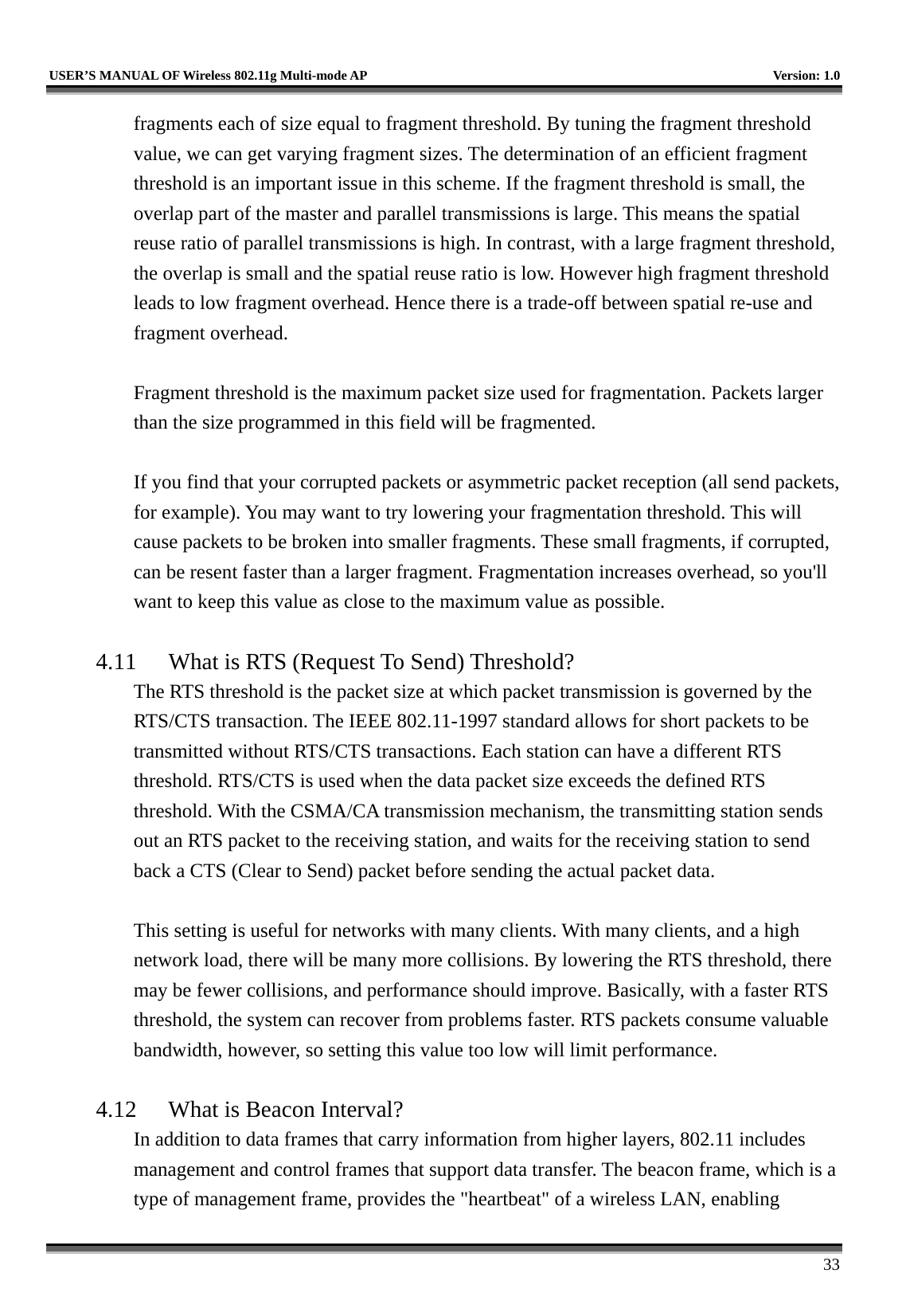   USER’S MANUAL OF Wireless 802.11g Multi-mode AP    Version: 1.0     33 fragments each of size equal to fragment threshold. By tuning the fragment threshold value, we can get varying fragment sizes. The determination of an efficient fragment threshold is an important issue in this scheme. If the fragment threshold is small, the overlap part of the master and parallel transmissions is large. This means the spatial reuse ratio of parallel transmissions is high. In contrast, with a large fragment threshold, the overlap is small and the spatial reuse ratio is low. However high fragment threshold leads to low fragment overhead. Hence there is a trade-off between spatial re-use and fragment overhead.    Fragment threshold is the maximum packet size used for fragmentation. Packets larger than the size programmed in this field will be fragmented.  If you find that your corrupted packets or asymmetric packet reception (all send packets, for example). You may want to try lowering your fragmentation threshold. This will cause packets to be broken into smaller fragments. These small fragments, if corrupted, can be resent faster than a larger fragment. Fragmentation increases overhead, so you&apos;ll want to keep this value as close to the maximum value as possible.  4.11  What is RTS (Request To Send) Threshold?   The RTS threshold is the packet size at which packet transmission is governed by the RTS/CTS transaction. The IEEE 802.11-1997 standard allows for short packets to be transmitted without RTS/CTS transactions. Each station can have a different RTS threshold. RTS/CTS is used when the data packet size exceeds the defined RTS threshold. With the CSMA/CA transmission mechanism, the transmitting station sends out an RTS packet to the receiving station, and waits for the receiving station to send back a CTS (Clear to Send) packet before sending the actual packet data.  This setting is useful for networks with many clients. With many clients, and a high network load, there will be many more collisions. By lowering the RTS threshold, there may be fewer collisions, and performance should improve. Basically, with a faster RTS threshold, the system can recover from problems faster. RTS packets consume valuable bandwidth, however, so setting this value too low will limit performance.  4.12  What is Beacon Interval?   In addition to data frames that carry information from higher layers, 802.11 includes management and control frames that support data transfer. The beacon frame, which is a type of management frame, provides the &quot;heartbeat&quot; of a wireless LAN, enabling 