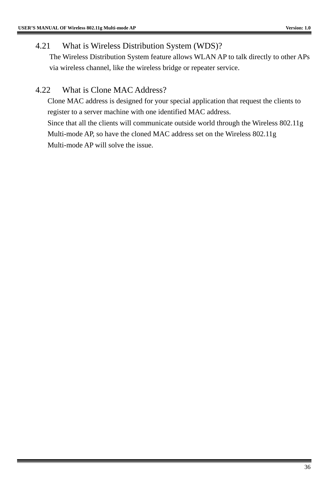   USER’S MANUAL OF Wireless 802.11g Multi-mode AP    Version: 1.0     36 4.21  What is Wireless Distribution System (WDS)?   The Wireless Distribution System feature allows WLAN AP to talk directly to other APs via wireless channel, like the wireless bridge or repeater service.  4.22  What is Clone MAC Address? Clone MAC address is designed for your special application that request the clients to register to a server machine with one identified MAC address. Since that all the clients will communicate outside world through the Wireless 802.11g Multi-mode AP, so have the cloned MAC address set on the Wireless 802.11g Multi-mode AP will solve the issue.  