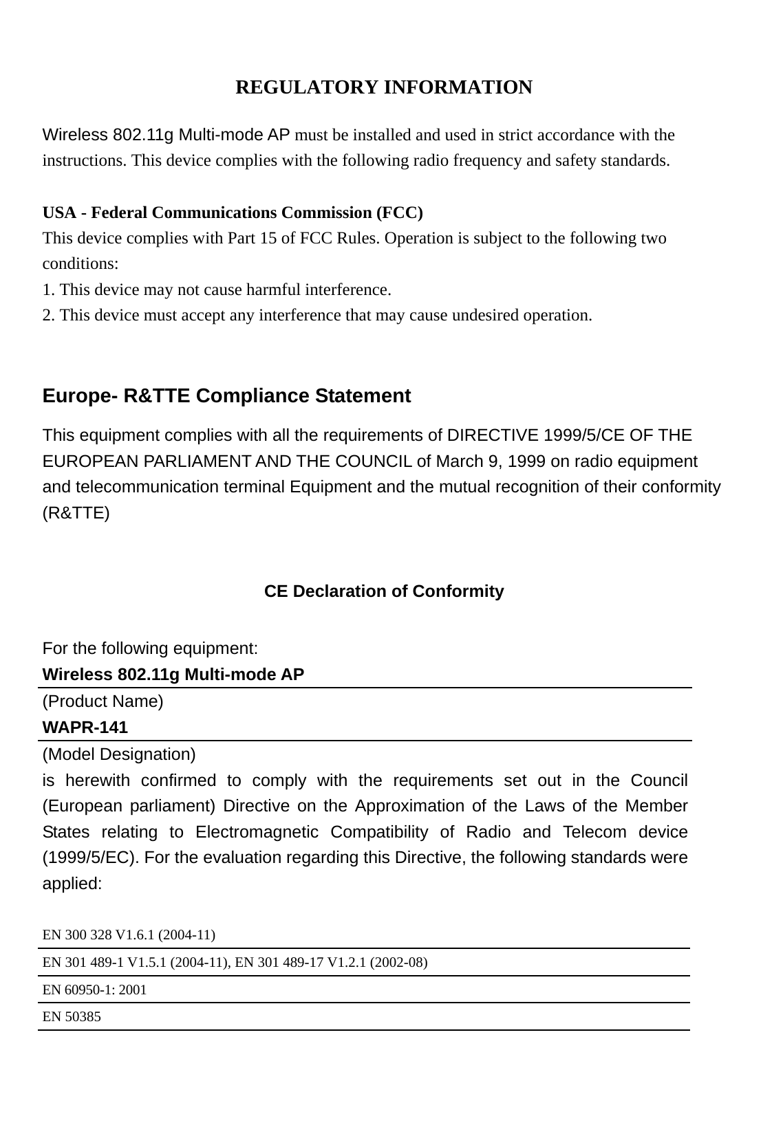    REGULATORY INFORMATION  Wireless 802.11g Multi-mode AP must be installed and used in strict accordance with the instructions. This device complies with the following radio frequency and safety standards.  USA - Federal Communications Commission (FCC) This device complies with Part 15 of FCC Rules. Operation is subject to the following two conditions: 1. This device may not cause harmful interference. 2. This device must accept any interference that may cause undesired operation.  Europe- R&amp;TTE Compliance Statement This equipment complies with all the requirements of DIRECTIVE 1999/5/CE OF THE EUROPEAN PARLIAMENT AND THE COUNCIL of March 9, 1999 on radio equipment and telecommunication terminal Equipment and the mutual recognition of their conformity (R&amp;TTE)  CE Declaration of Conformity For the following equipment: Wireless 802.11g Multi-mode AP (Product Name) WAPR-141 (Model Designation) is herewith confirmed to comply with the requirements set out in the Council (European parliament) Directive on the Approximation of the Laws of the Member States relating to Electromagnetic Compatibility of Radio and Telecom device (1999/5/EC). For the evaluation regarding this Directive, the following standards were applied:  EN 300 328 V1.6.1 (2004-11) EN 301 489-1 V1.5.1 (2004-11), EN 301 489-17 V1.2.1 (2002-08) EN 60950-1: 2001 EN 50385 