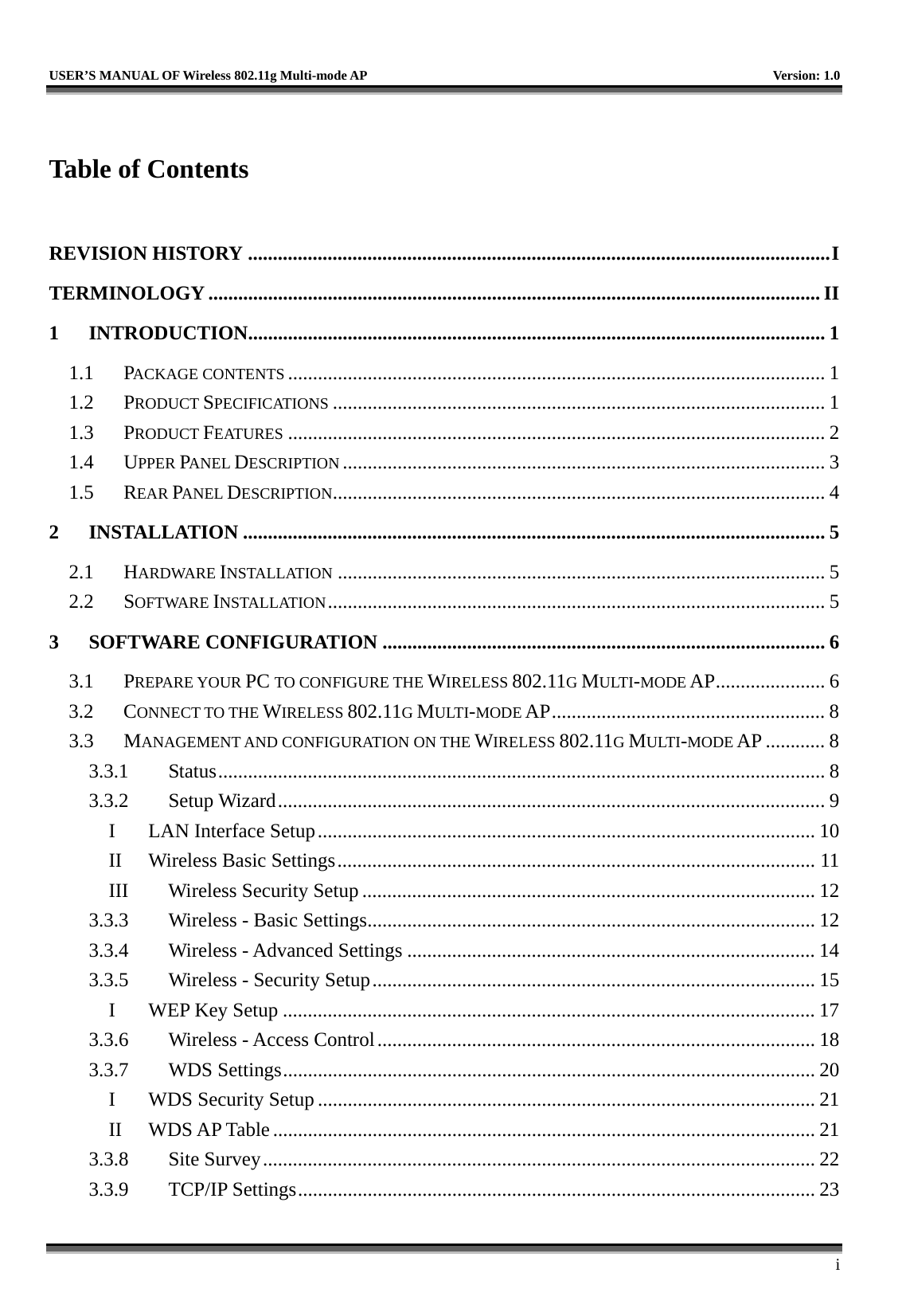   USER’S MANUAL OF Wireless 802.11g Multi-mode AP    Version: 1.0     i  Table of Contents  REVISION HISTORY .....................................................................................................................I TERMINOLOGY ........................................................................................................................... II 1 INTRODUCTION....................................................................................................................1 1.1 PACKAGE CONTENTS ............................................................................................................ 1 1.2 PRODUCT SPECIFICATIONS ................................................................................................... 1 1.3 PRODUCT FEATURES ............................................................................................................ 2 1.4 UPPER PANEL DESCRIPTION ................................................................................................. 3 1.5 REAR PANEL DESCRIPTION................................................................................................... 4 2 INSTALLATION ..................................................................................................................... 5 2.1 HARDWARE INSTALLATION .................................................................................................. 5 2.2 SOFTWARE INSTALLATION.................................................................................................... 5 3 SOFTWARE CONFIGURATION ......................................................................................... 6 3.1 PREPARE YOUR PC TO CONFIGURE THE WIRELESS 802.11G MULTI-MODE AP...................... 6 3.2 CONNECT TO THE WIRELESS 802.11G MULTI-MODE AP....................................................... 8 3.3 MANAGEMENT AND CONFIGURATION ON THE WIRELESS 802.11G MULTI-MODE AP ............ 8 3.3.1 Status.......................................................................................................................... 8 3.3.2 Setup Wizard..............................................................................................................9 I  LAN Interface Setup.................................................................................................... 10 II  Wireless Basic Settings................................................................................................ 11 III  Wireless Security Setup ........................................................................................... 12 3.3.3  Wireless - Basic Settings.......................................................................................... 12 3.3.4  Wireless - Advanced Settings .................................................................................. 14 3.3.5  Wireless - Security Setup......................................................................................... 15 I  WEP Key Setup ........................................................................................................... 17 3.3.6  Wireless - Access Control........................................................................................ 18 3.3.7 WDS Settings........................................................................................................... 20 I WDS Security Setup.................................................................................................... 21 II WDS AP Table............................................................................................................. 21 3.3.8 Site Survey............................................................................................................... 22 3.3.9 TCP/IP Settings........................................................................................................ 23 