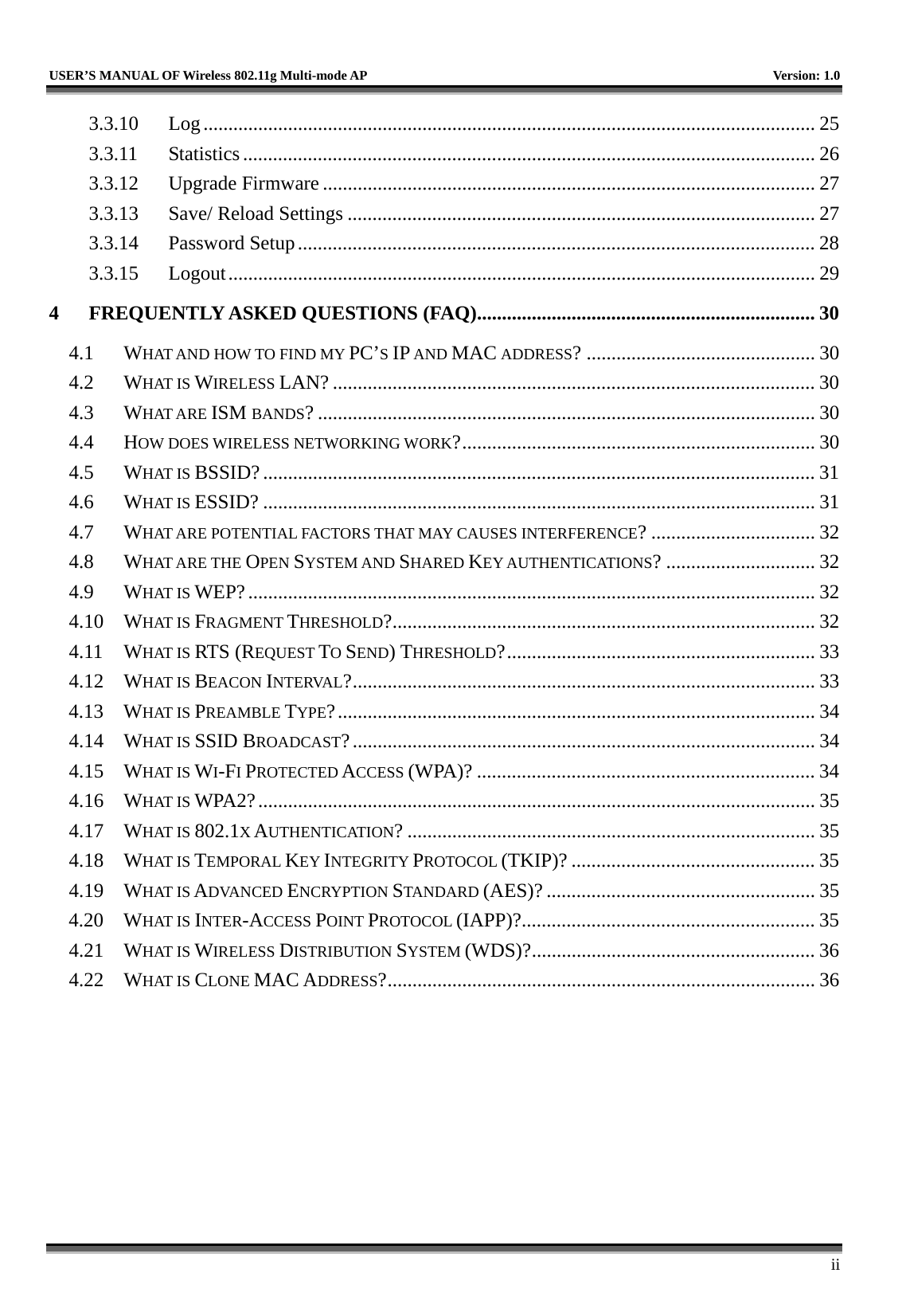   USER’S MANUAL OF Wireless 802.11g Multi-mode AP    Version: 1.0     ii 3.3.10 Log........................................................................................................................... 25 3.3.11 Statistics ................................................................................................................... 26 3.3.12 Upgrade Firmware ................................................................................................... 27 3.3.13  Save/ Reload Settings .............................................................................................. 27 3.3.14 Password Setup........................................................................................................ 28 3.3.15 Logout...................................................................................................................... 29 4 FREQUENTLY ASKED QUESTIONS (FAQ).................................................................... 30 4.1 WHAT AND HOW TO FIND MY PC’S IP AND MAC ADDRESS? .............................................. 30 4.2 WHAT IS WIRELESS LAN? ................................................................................................. 30 4.3 WHAT ARE ISM BANDS? .................................................................................................... 30 4.4 HOW DOES WIRELESS NETWORKING WORK?....................................................................... 30 4.5 WHAT IS BSSID?............................................................................................................... 31 4.6 WHAT IS ESSID? ............................................................................................................... 31 4.7 WHAT ARE POTENTIAL FACTORS THAT MAY CAUSES INTERFERENCE? ................................. 32 4.8 WHAT ARE THE OPEN SYSTEM AND SHARED KEY AUTHENTICATIONS? .............................. 32 4.9 WHAT IS WEP?.................................................................................................................. 32 4.10 WHAT IS FRAGMENT THRESHOLD?..................................................................................... 32 4.11 WHAT IS RTS (REQUEST TO SEND) THRESHOLD?.............................................................. 33 4.12 WHAT IS BEACON INTERVAL?............................................................................................. 33 4.13 WHAT IS PREAMBLE TYPE?................................................................................................ 34 4.14 WHAT IS SSID BROADCAST?............................................................................................. 34 4.15 WHAT IS WI-FI PROTECTED ACCESS (WPA)? .................................................................... 34 4.16 WHAT IS WPA2?................................................................................................................ 35 4.17 WHAT IS 802.1X AUTHENTICATION? .................................................................................. 35 4.18 WHAT IS TEMPORAL KEY INTEGRITY PROTOCOL (TKIP)? ................................................. 35 4.19 WHAT IS ADVANCED ENCRYPTION STANDARD (AES)? ...................................................... 35 4.20 WHAT IS INTER-ACCESS POINT PROTOCOL (IAPP)?........................................................... 35 4.21 WHAT IS WIRELESS DISTRIBUTION SYSTEM (WDS)?......................................................... 36 4.22 WHAT IS CLONE MAC ADDRESS?...................................................................................... 36 