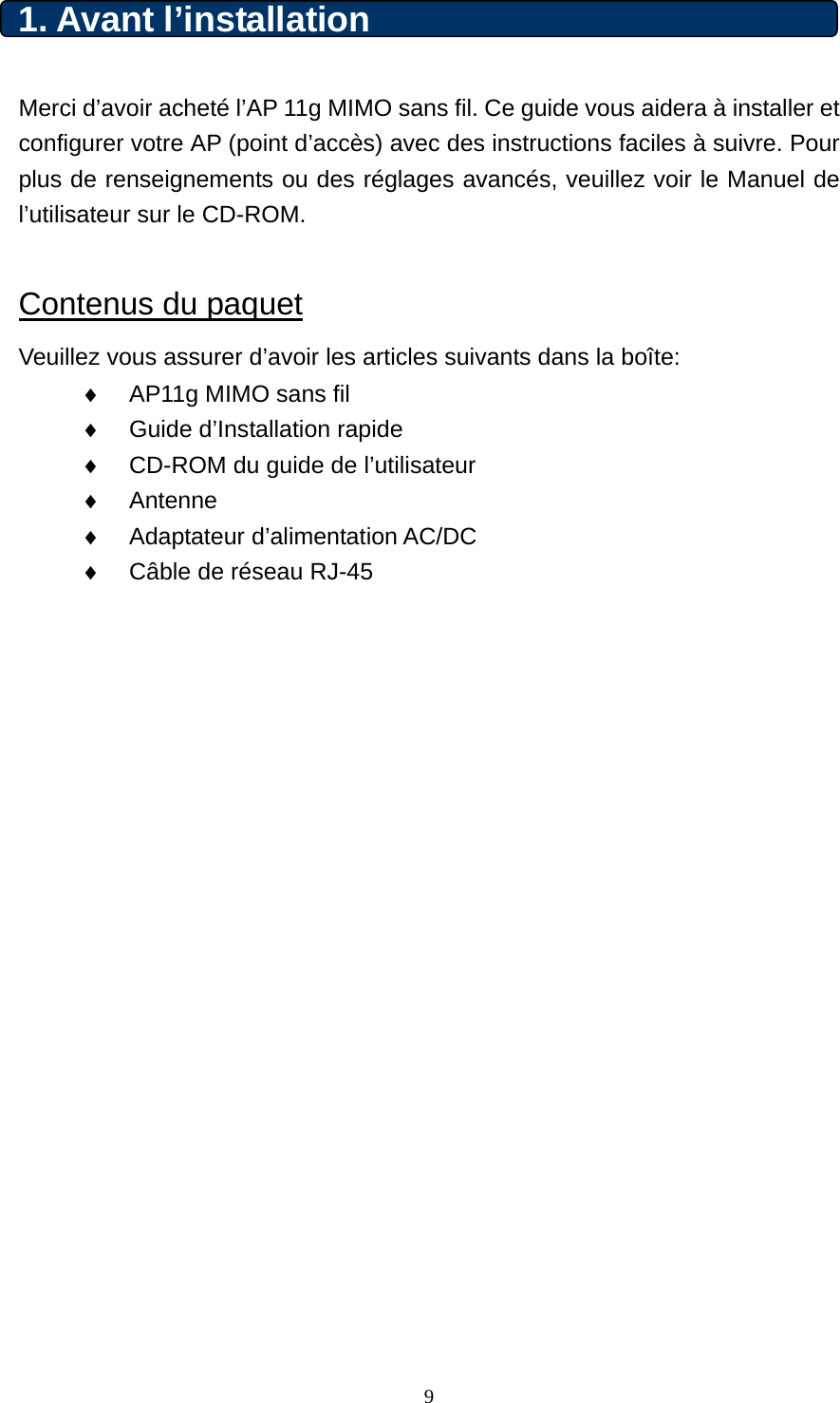 1. Avant l’installation    Merci d’avoir acheté l’AP 11g MIMO sans fil. Ce guide vous aidera à installer et configurer votre AP (point d’accès) avec des instructions faciles à suivre. Pour plus de renseignements ou des réglages avancés, veuillez voir le Manuel de l’utilisateur sur le CD-ROM.  Contenus du paquet Veuillez vous assurer d’avoir les articles suivants dans la boîte: ♦  AP11g MIMO sans fil   ♦  Guide d’Installation rapide ♦  CD-ROM du guide de l’utilisateur ♦  Antenne ♦  Adaptateur d’alimentation AC/DC ♦  Câble de réseau RJ-45                       9