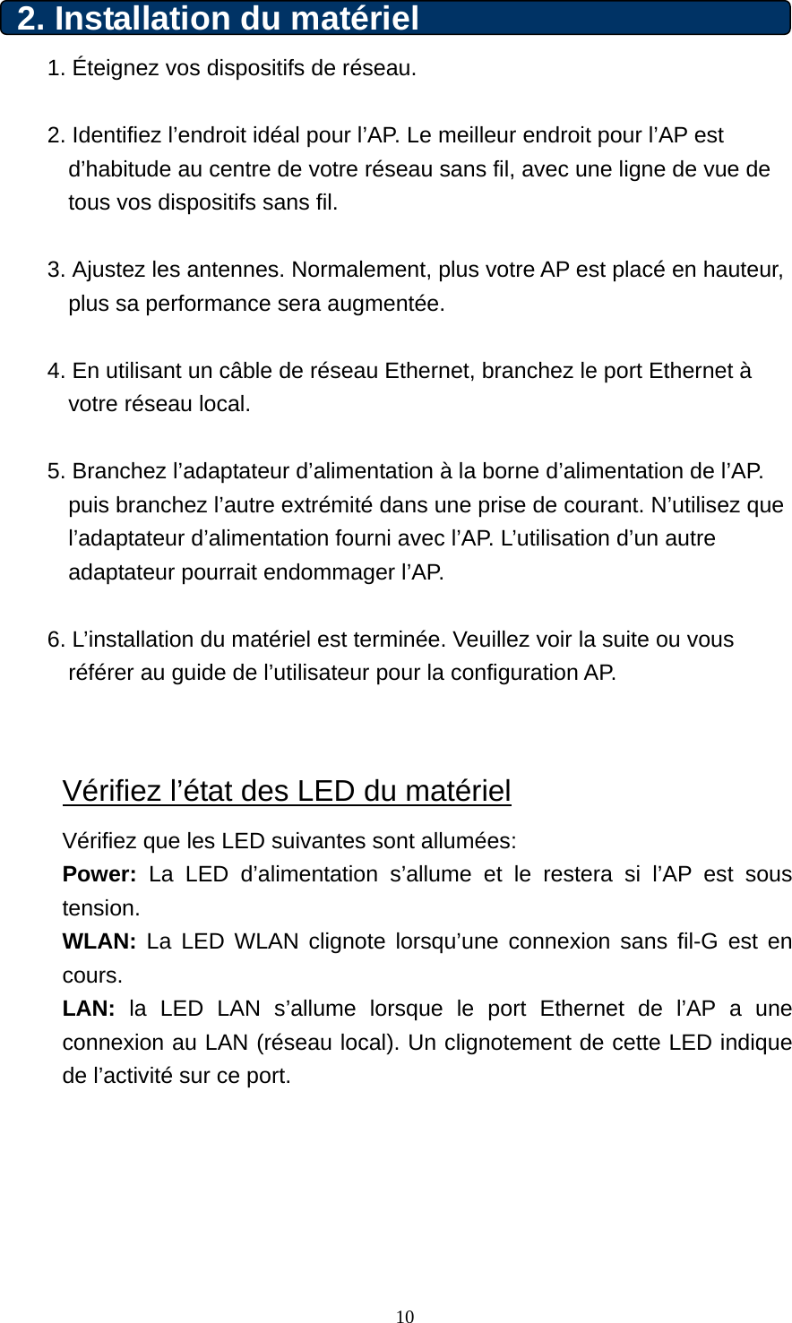 2. Installation du matériel 1. Éteignez vos dispositifs de réseau.  2. Identifiez l’endroit idéal pour l’AP. Le meilleur endroit pour l’AP est d’habitude au centre de votre réseau sans fil, avec une ligne de vue de tous vos dispositifs sans fil.  3. Ajustez les antennes. Normalement, plus votre AP est placé en hauteur, plus sa performance sera augmentée.  4. En utilisant un câble de réseau Ethernet, branchez le port Ethernet à votre réseau local.  5. Branchez l’adaptateur d’alimentation à la borne d’alimentation de l’AP. puis branchez l’autre extrémité dans une prise de courant. N’utilisez que l’adaptateur d’alimentation fourni avec l’AP. L’utilisation d’un autre adaptateur pourrait endommager l’AP.  6. L’installation du matériel est terminée. Veuillez voir la suite ou vous référer au guide de l’utilisateur pour la configuration AP.   Vérifiez l’état des LED du matériel Vérifiez que les LED suivantes sont allumées:   Power: La LED d’alimentation s’allume et le restera si l’AP est sous tension.  WLAN: La LED WLAN clignote lorsqu’une connexion sans fil-G est en cours. LAN: la LED LAN s’allume lorsque le port Ethernet de l’AP a une connexion au LAN (réseau local). Un clignotement de cette LED indique de l’activité sur ce port.         10