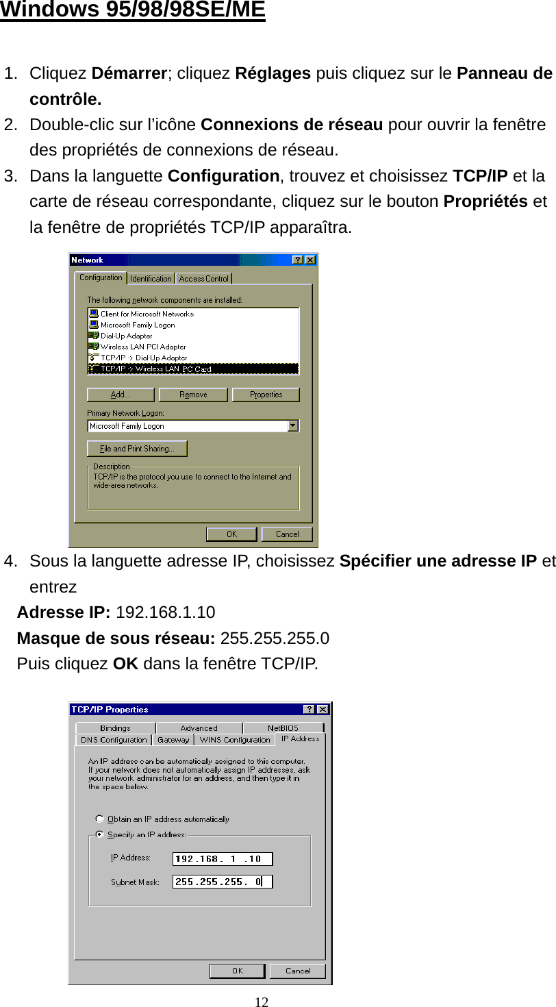 Windows 95/98/98SE/ME  1. Cliquez Démarrer; cliquez Réglages puis cliquez sur le Panneau de contrôle. 2.  Double-clic sur l’icône Connexions de réseau pour ouvrir la fenêtre des propriétés de connexions de réseau.   3.  Dans la languette Configuration, trouvez et choisissez TCP/IP et la carte de réseau correspondante, cliquez sur le bouton Propriétés et la fenêtre de propriétés TCP/IP apparaîtra.             4.  Sous la languette adresse IP, choisissez Spécifier une adresse IP et entrez Adresse IP: 192.168.1.10 Masque de sous réseau: 255.255.255.0 Puis cliquez OK dans la fenêtre TCP/IP.             12