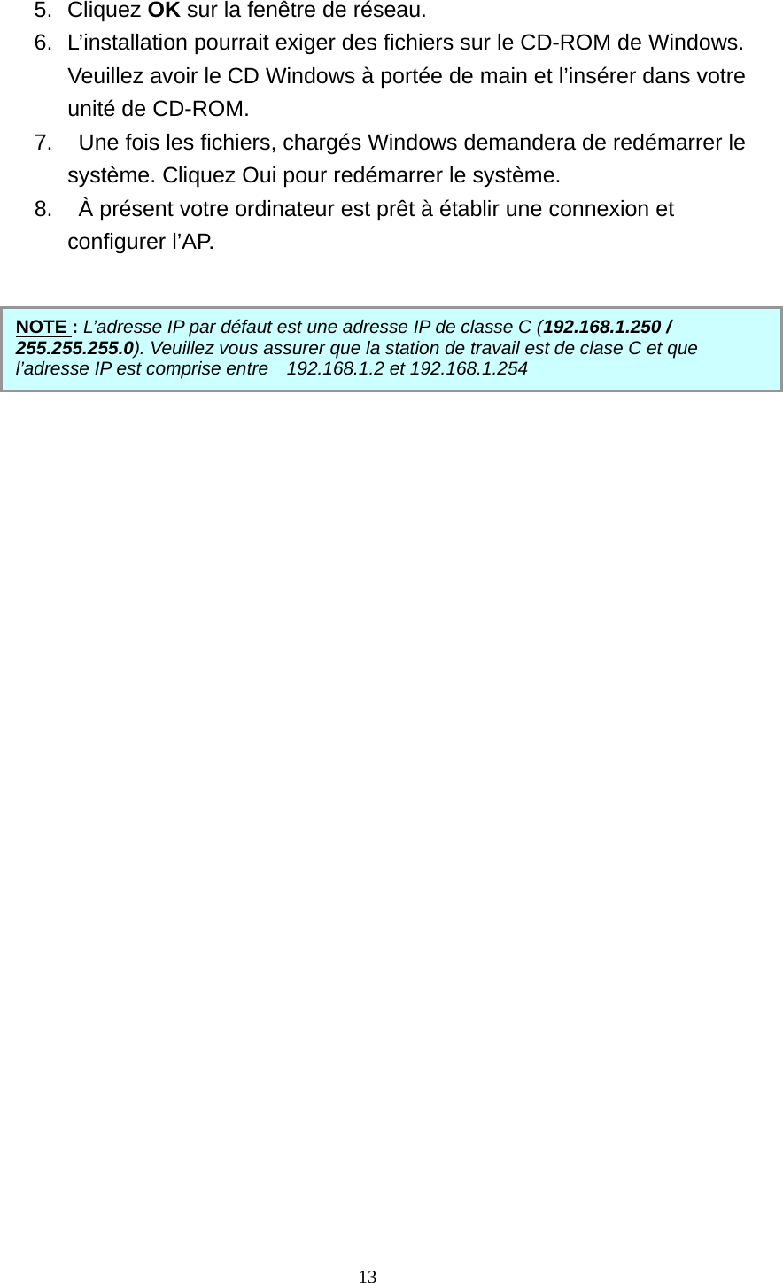  5. Cliquez OK sur la fenêtre de réseau. 6.  L’installation pourrait exiger des fichiers sur le CD-ROM de Windows. Veuillez avoir le CD Windows à portée de main et l’insérer dans votre unité de CD-ROM. 7.    Une fois les fichiers, chargés Windows demandera de redémarrer le système. Cliquez Oui pour redémarrer le système. 8.    À présent votre ordinateur est prêt à établir une connexion et configurer l’AP.      NOTE : L’adresse IP par défaut est une adresse IP de classe C (192.168.1.250 / 255.255.255.0). Veuillez vous assurer que la station de travail est de clase C et que l’adresse IP est comprise entre  192.168.1.2 et 192.168.1.254                 13