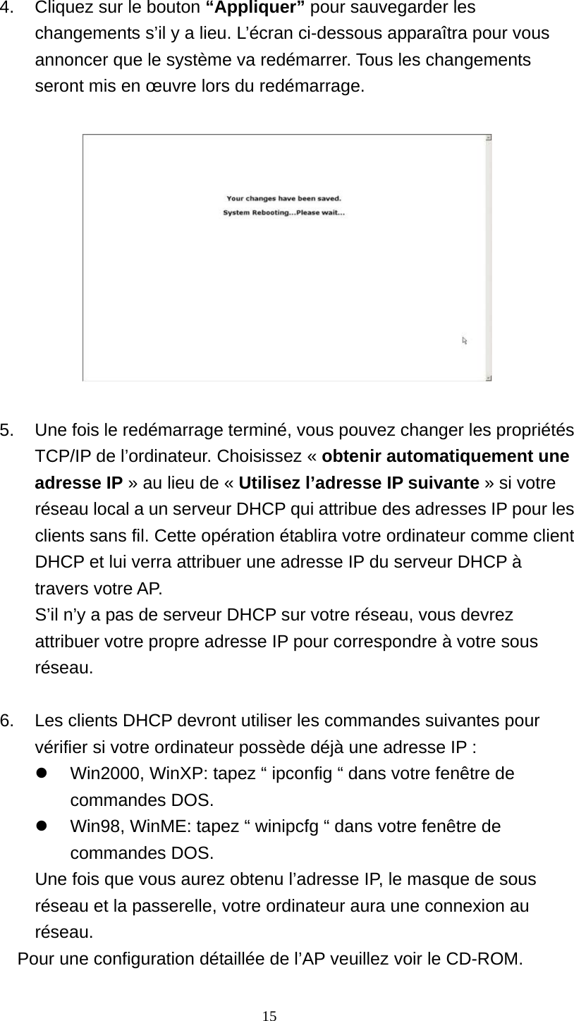  4.  Cliquez sur le bouton “Appliquer” pour sauvegarder les changements s’il y a lieu. L’écran ci-dessous apparaîtra pour vous annoncer que le système va redémarrer. Tous les changements seront mis en œuvre lors du redémarrage.      5.  Une fois le redémarrage terminé, vous pouvez changer les propriétés TCP/IP de l’ordinateur. Choisissez « obtenir automatiquement une adresse IP » au lieu de « Utilisez l’adresse IP suivante » si votre réseau local a un serveur DHCP qui attribue des adresses IP pour les clients sans fil. Cette opération établira votre ordinateur comme client DHCP et lui verra attribuer une adresse IP du serveur DHCP à travers votre AP. S’il n’y a pas de serveur DHCP sur votre réseau, vous devrez attribuer votre propre adresse IP pour correspondre à votre sous réseau.  6.  Les clients DHCP devront utiliser les commandes suivantes pour vérifier si votre ordinateur possède déjà une adresse IP :   Win2000, WinXP: tapez “ ipconfig “ dans votre fenêtre de commandes DOS.   Win98, WinME: tapez “ winipcfg “ dans votre fenêtre de commandes DOS.   Une fois que vous aurez obtenu l’adresse IP, le masque de sous réseau et la passerelle, votre ordinateur aura une connexion au réseau. Pour une configuration détaillée de l’AP veuillez voir le CD-ROM.    15