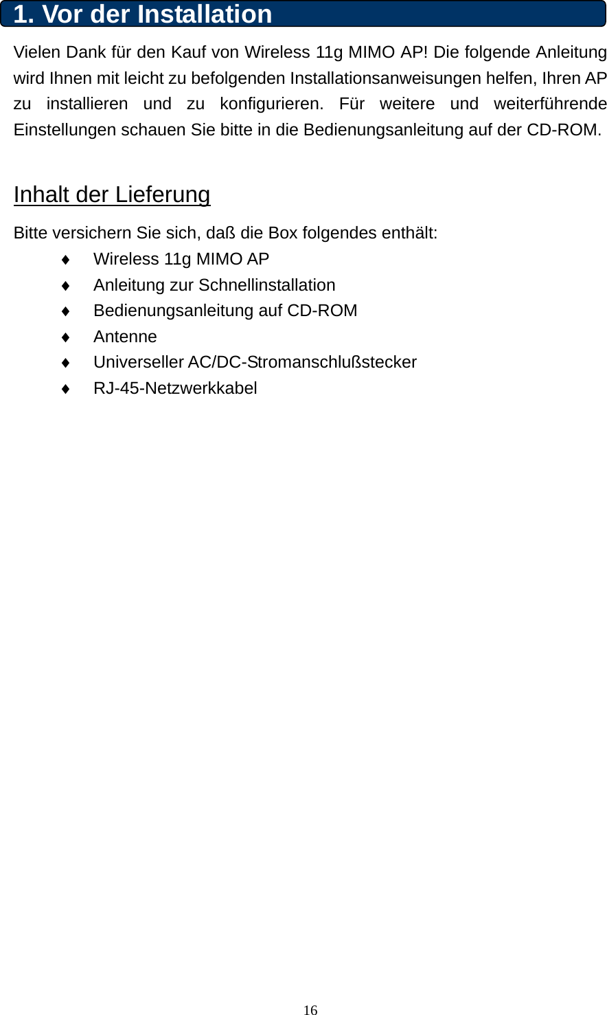 1. Vor der Installation   Vielen Dank für den Kauf von Wireless 11g MIMO AP! Die folgende Anleitung wird Ihnen mit leicht zu befolgenden Installationsanweisungen helfen, Ihren AP zu installieren und zu konfigurieren. Für weitere und weiterführende Einstellungen schauen Sie bitte in die Bedienungsanleitung auf der CD-ROM.  Inhalt der Lieferung Bitte versichern Sie sich, daß die Box folgendes enthält: ♦  Wireless 11g MIMO AP   ♦  Anleitung zur Schnellinstallation ♦  Bedienungsanleitung auf CD-ROM ♦  Antenne ♦  Universeller AC/DC-Stromanschlußstecker ♦  RJ-45-Netzwerkkabel             16