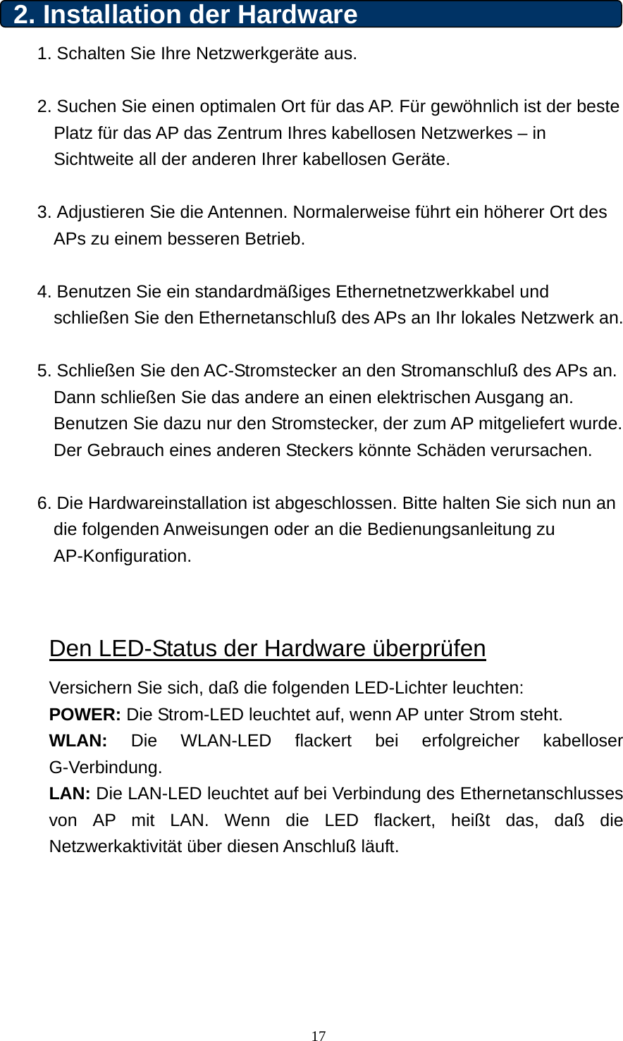 2. Installation der Hardware 1. Schalten Sie Ihre Netzwerkgeräte aus.  2. Suchen Sie einen optimalen Ort für das AP. Für gewöhnlich ist der beste Platz für das AP das Zentrum Ihres kabellosen Netzwerkes – in Sichtweite all der anderen Ihrer kabellosen Geräte.  3. Adjustieren Sie die Antennen. Normalerweise führt ein höherer Ort des APs zu einem besseren Betrieb.    4. Benutzen Sie ein standardmäßiges Ethernetnetzwerkkabel und schließen Sie den Ethernetanschluß des APs an Ihr lokales Netzwerk an.  5. Schließen Sie den AC-Stromstecker an den Stromanschluß des APs an. Dann schließen Sie das andere an einen elektrischen Ausgang an. Benutzen Sie dazu nur den Stromstecker, der zum AP mitgeliefert wurde. Der Gebrauch eines anderen Steckers könnte Schäden verursachen.  6. Die Hardwareinstallation ist abgeschlossen. Bitte halten Sie sich nun an die folgenden Anweisungen oder an die Bedienungsanleitung zu AP-Konfiguration. 2. Installation de Den LED-Status der Hardware überprüfen Versichern Sie sich, daß die folgenden LED-Lichter leuchten: POWER: Die Strom-LED leuchtet auf, wenn AP unter Strom steht. WLAN: Die WLAN-LED flackert bei erfolgreicher kabelloser G-Verbindung. LAN: Die LAN-LED leuchtet auf bei Verbindung des Ethernetanschlusses von AP mit LAN. Wenn die LED flackert, heißt das, daß die Netzwerkaktivität über diesen Anschluß läuft.       17