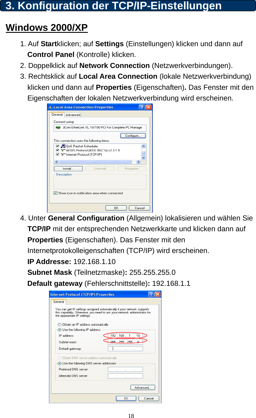  3. Konfiguration der TCP/IP-Einstellungen Windows 2000/XP 1. Auf Startklicken; auf Settings (Einstellungen) klicken und dann auf     Control Panel (Kontrolle) klicken. 2. Doppelklick auf Network Connection (Netzwerkverbindungen).   3. Rechtsklick auf Local Area Connection (lokale Netzwerkverbindung) klicken und dann auf Properties (Eigenschaften). Das Fenster mit den Eigenschaften der lokalen Netzwerkverbindung wird erscheinen.           4. Unter General Configuration (Allgemein) lokalisieren und wählen Sie TCP/IP mit der entsprechenden Netzwerkkarte und klicken dann auf Properties (Eigenschaften). Das Fenster mit den Internetprotokolleigenschaften (TCP/IP) wird erscheinen.  IP Addresse: 192.168.1.10 Subnet Mask (Teilnetzmaske): 255.255.255.0 Default gateway (Fehlerschnittstelle): 192.168.1.1            18