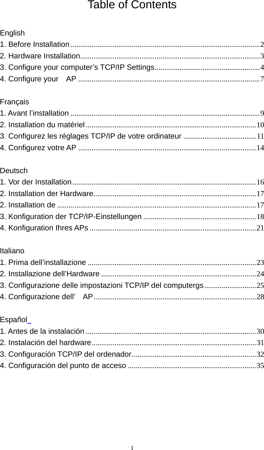 Table of Contents  English 1. Before Installation...................................................................................................2 2. Hardware Installation..............................................................................................3 3. Configure your computer’s TCP/IP Settings.......................................................4 4. Configure your    AP ...............................................................................................7  Français 1. Avant l’installation ...................................................................................................9 2. Installation du matériel.........................................................................................10 3. Configurez les réglages TCP/IP de votre ordinateur ......................................11 4. Configurez votre AP .............................................................................................14  Deutsch 1. Vor der Installation................................................................................................16 2. Installation der Hardware.....................................................................................17 2. Installation de ........................................................................................................17 3. Konfiguration der TCP/IP-Einstellungen ...........................................................18 4. Konfiguration Ihres APs .......................................................................................21  Italiano 1. Prima dell’installazione ........................................................................................23 2. Installazione dell’Hardware .................................................................................24 3. Configurazione delle impostazioni TCP/IP del computergs...........................25 4. Configurazione dell’    AP.....................................................................................28  Español   1. Antes de la instalación .........................................................................................30 2. Instalación del hardware......................................................................................31 3. Configuración TCP/IP del ordenador.................................................................32 4. Configuración del punto de acceso ...................................................................35       1