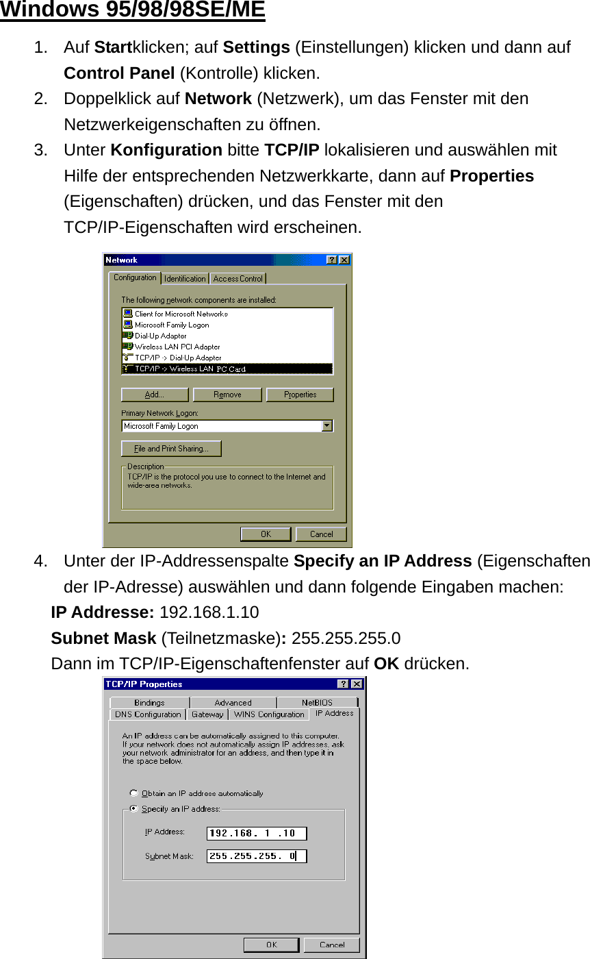  Windows 95/98/98SE/ME 1. Auf Startklicken; auf Settings (Einstellungen) klicken und dann auf Control Panel (Kontrolle) klicken. 2. Doppelklick auf Network (Netzwerk), um das Fenster mit den Netzwerkeigenschaften zu öffnen.   3. Unter Konfiguration bitte TCP/IP lokalisieren und auswählen mit Hilfe der entsprechenden Netzwerkkarte, dann auf Properties (Eigenschaften) drücken, und das Fenster mit den TCP/IP-Eigenschaften wird erscheinen.             194.  Unter der IP-Addressenspalte Specify an IP Address (Eigenschaften der IP-Adresse) auswählen und dann folgende Eingaben machen: IP Addresse: 192.168.1.10 Subnet Mask (Teilnetzmaske): 255.255.255.0 Dann im TCP/IP-Eigenschaftenfenster auf OK drücken.           